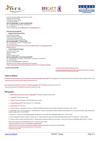 www.inrs.fr/eficatt EFICATT - Grippe Page 5 / 5
Textes de référence
Utilisation des antiviraux en extra-hospitalier en période de grippe saisonnière 3. Avis et Rapport du 9 novembre 2012. Haut Conseil de la Santé Publique (HCSP), 2012.
3 http://www.hcsp.fr/explore.cgi/avisrapportsdomaine?clefr=297
Plan national de prévention et de lutte "Pandémie grippale" 2011 4. Ministère chargé de la santé , 2011.
4 http://social-sante.gouv.fr/IMG/pdf/Plan_Pandemie_Grippale_2011.pdf
Bibliographie
Accès à la liste des CNR
Unité de Génétique Moléculaire des Virus à ARN
Département de Virologie
25-28 rue du Docteur Roux
75 724 PARIS CEDEX 15
Nom du responsable : Pr Sylvie VAN DER WERF
Tél. : 01 45 68 87 25 (secrétariat) - 01 45 65 87 22
Fax : 01 40 61 32 41
Courriel : sylvie.van-der-werf@pasteur.fr // grippe@pasteur.fr
CNR Laboratoires associés
Hospices Civils de Lyon (HCL)
Laboratoire de Virologie
Institut des Agents Infectieux
Groupement Hospitalier Nord
103 Grande Rue de la Croix-Rousse
Nom du responsable : Pr Bruno LINA
Tél. : 04 72 07 10 20 - 04 72 07 11 42 (secrétariat)
Fax : 04 72 00 37 54
Courriel : bruno.lina@chu-lyon.fr // bruno.lina@univ-lyon1.fr // ghe.grippe-france-
sud@chu-lyon.fr
Institut Pasteur de Guyane
Laboratoire de Virologie
23 avenue Pasteur
BP 6010
97 306 CAYENNE CEDEX
Nom du responsable : Dr Dominique ROUSSET
Tél. : 05 94 29 26 09 - laboratoire : 05 94 29 58 27 - secrétariat : 05 94 29 58 16
Fax : 05 94 29 58 09
Courriel : drousset@pasteur-cayenne.fr
Site CNR Virus des infections respiratoires (dont la grippe) :
https://www;pasteur.fr/fr/sante-publique/cnr/les-cnr/virus-influenzae-grippe
Consultez le site Santé Publique France 2
2 http://invs.santepubliquefrance.fr/Espace-professionnels/Centres-nationaux-
de-reference/Liste-et-coordonnees-des-CNR
5 http://www.sante.gouv.fr/IMG/pdf/Aide_memoire_vaccination_grippe_V2.pdf
6 https://www.pasteur.fr/fr/centre-medical/fiches-maladies/grippe
7 http://www.invs.sante.fr/Dossiers-thematiques/Maladies-infectieuses/Maladies-a-prevention-vaccinale/Grippe
8 http://www.who.int/mediacentre/factsheets/fs211/fr/index.html
9 http://www.cdc.gov/flu/
1 | Aide-mémoire sur la vaccination antigrippale 5. Ministère chargé de la santé, 2012.
2 | La grippe 6. Institut Pasteur, 2014.
3 | Grippe. 7 Dossier thématique. Santé Publique France, 2013.
4 | Grippe (saisonnière) 8. Aide-mémoire n° 211. OMS, 2009.
5 | Influenza (Flu). 9 CDC, 2013.
6 | Launay O, Piroth L, Yazdanpanah Y (Eds) - E. Pilly 2012. Maladies infectieuses et tropicales. 23e édition. Vivactis Plus ; 2011 : 607 p.
7 | Aymard M, Lina B - Virus de la grippe. In : Pozzetto B (Ed) - Infections nosocomiales virales et à agents transmissibles non conventionnels. Montrouge : Edition John
Libbey Eurotext ; 2001 : 205-213, 554 p.
8 | Bonmarin I - Infections nosocomiales grippales et soignants, France, 2001-2010. Bull Epidémiol Hebd. 2011 ; 35-36 : 379-81.
9 | Diaz E, Rodriguez A, Martin-Loeches I, Lorente L et al. - Impact of obesity in patients infected with 2009 Influenza A(H1N1). Chest 2011 ; 139 (2) : 382-86.
10 | Zaman K, Roy E, Arifeen SE, Rahman M et al. - Effectiveness of maternal influenza immunization in mothers and infants. N Engl J Med. 2008 ; 359 (15) : 1555-64.
 