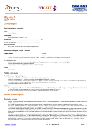 www.inrs.fr/eficatt EFICATT - Hépatite A Page 1 / 5
Hépatite AMise à jour de la fiche
12/2015
Agent pathogène
Descriptif de l'agent pathogène
Réservoir et principales sources d'infection
Viabilité et infectiosité
Données épidémiologiques
Population générale
Nom :
Virus de l’hépatite A
Synonyme(s) :
Agent responsable de l’hépatite A, VHA.
Type d'agent Virus
Groupe de classement 2
Descriptif de l'agent :
Virus nu (non enveloppé) à ARN, de la famille des Picornaviridae.
Type de réservoir Animal
Homme
L’homme, avec certains primates, sont les seuls réservoirs du VHA. Il semble que l’homme soit peu sensible aux souches simiennes.
Principale(s) source(s) :
Le virus peut être présent dans un aliment (coquillages) ou dans l’ eau, particulièrement dans des pays à faible niveau d’hygiène.
Rares cas de transmission par le sang (transfusionnel).
La transmission par la salive a été évoquée mais n’a jamais été démontrée.
Vecteur :
Pas de vecteur
Viabilité, résistance physico-chimique :
Très résistant dans le milieu extérieur. Survie dans l’eau durant de longues périodes.
Inactivé par l'autoclavage (120°C pendant 20 minutes), un chauffage à 100°C pendant 5 minutes.
Inactivé par les dérivés chlorés (concentrations de chlore de 2 à 2,5 mg/L pendant 15 minutes) et iodés ( NB : le virus résiste aux concentrations de chlore présentes
dans l’eau de boisson et les eaux de piscine) ainsi que par le formol (3 % pendant 5 minutes à 25°C).
La chlorhexidine est inactive, et l’alcool peu actif.
Infectiosité :
Virus pathogène strict de l’homme, dose infectante faible (10 à 100 virions). Les manifestations cliniques sont d’autant plus précoces que la dose infectante est élevée.
L’infectiosité des selles est maximale durant les 15 jours précédant et les 8 jours suivant l’apparition de l’ictère.
NB : Des souches simiennes sont responsables d'une infection en général inapparente chez les primates.
Répandu dans le monde entier, sous forme sporadique ou épidémique (20 à 25 % des cas d’hépatites dans le monde) : environ 1,4 million de nouvelles infections par
le VHA chaque année.
Dans les pays de haute endémicité (pays en voie de développement où l'hygiène fait défaut) : infection fréquente et sporadique chez les moins de 15 ans.
Dans les pays de faible endémicité (pays développés) : infection plus tardive (âge adulte), souvent sous forme épidémique ou sporadique (retour de voyage en zone
d’endémie) en raison de la diminution de la prévalence des anticorps anti-VHA dans la population.
En France, avec l'amélioration des conditions d'hygiène, l'incidence de l'hépatite A a diminué et cette baisse est attestée par les enquêtes de séroprévalence chez les
recrues du service national (50 % en 1978 à 10 % en 1997). L'hépatite A est à déclaration obligatoire en France depuis 2006. De 2008 à 2012, d'importantes épidémies
sont survenues dans la population des gens du voyage vivant dans des conditions sanitaires précaires, expliquant une stabilité du nombre de cas déclarés pendant
cette période.
En 2013, en France métropolitaine, le nombre de cas déclarés a diminué de 20 % par rapport à 2012, en grande partie en raison de l'absence d'épidémie dans les
populations des gens du voyage. Ainsi, 915 cas ont été déclarés dont 836 en métropole, ce qui donne un taux d'incidence annuel de 1,3/100 000 habitants. Les deux
principales expositions à risque identifiées sont la présence de cas d'hépatite A dans l'entourage (40 % en 2013) et un séjour hors métropole dans les 2 à 6 semaines
avant le début de la maladie (42 % en 2013) dont un séjour dans l'un des pays du Maghreb pour plus de la moitié des cas (53 % en 2013). En 2013, 28 % des cas
déclarés appartenaient à un épisode de cas groupés investigués par les ARS et les CIRE.
 