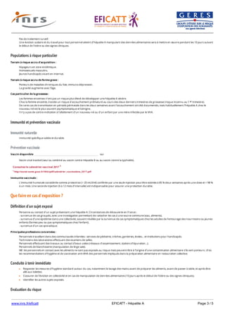 www.inrs.fr/eficatt EFICATT - Hépatite A Page 3 / 5
Populations à risque particulier
Immunité et prévention vaccinale
Immunité naturelle
Prévention vaccinale
Que faire en cas d'exposition ?
Définition d'un sujet exposé
Conduite à tenir immédiate
Evaluation du risque
Pas de traitement curatif.
Une éviction scolaire et du travail pour tout personnel atteint d'hépatite A manipulant des denrées alimentaires sera à mettre en œuvre pendant les 10 jours suivant
le début de l'ictère ou des signes cliniques.
Terrain à risque accru d'acquisition :
Voyageurs en zone endémique.
Homosexuels masculins.
Jeunes handicapés vivant en internat.
Terrain à risque accru de forme grave :
Porteurs de maladies chroniques du foie, immuno-dépression.
La gravité augmente avec l’âge.
Cas particulier de la grossesse :
Les femmes enceintes n’ont pas un risque plus élevé de développer une hépatite A sévère.
Chez la femme enceinte, il existe un risque d'accouchement prématuré au cours des deux derniers trimestres de grossesse (risque inconnu au 1 trimestre).
De rares cas de transmission en période périnatale dans les deux semaines avant l'accouchement ont été documentés, mais habituellement l'hépatite A chez le
nouveau-né est le plus souvent asymptomatique et bénigne.
Il n'y a pas de contre-indication à l'allaitement d'un nouveau-né ou d'un enfant par une mère infectée par le VHA.
er
Immunité spécifique solide et durable.
Vaccin disponible oui
Vaccin viral inactivé (seul ou combiné au vaccin contre Hépatite B ou au vaccin contre la typhoïde).
Consultez le calendrier vaccinal 2017 1
1 http://social-sante.gouv.fr/IMG/pdf/calendrier_vaccinations_2017.pdf
Immunite vaccinale :
L'immunité humorale considérée comme protectrice (> 20 mUl/ml) conférée par une seule injection peut être estimée à 85 % deux semaines après une dose et > 98 %
à un mois. Une seconde injection (6 à 12 mois d'intervalle) est indispensable pour assurer une protection durable.
Personne au contact d'un sujet présentant une hépatite A. Circonstances de découverte en France :
- survenue de cas groupés, avec une investigation permettant de rattacher les cas à une source commune (eau, aliments).
- survenue d’une épidémie dans une collectivité, souvent révélée par la survenue de cas symptomatiques chez les adultes de l’entourage des nourrissons ou jeunes
enfants (formes peu ou pas symptomatiques chez l’enfant).
- survenue d’un cas sporadique.
Principales professions concernées :
Personnels travaillant dans des communautés infantiles : services de pédiatrie, crèches, garderies, écoles… et institutions pour handicapés.
Techniciens des laboratoires effectuant des examens de selles.
Personnels effectuant des travaux au contact d’eaux usées (réseaux d’assainissement, stations d’épuration…).
Personnels de blanchisserie (manipulation de linge sale).
NB : les personnels en contact avec les aliments ne sont pas exposés au risque mais peuvent être à l’origine d’une contamination alimentaire s’ils sont porteurs ; d’où
les recommandations d’hygiène et de vaccination anti-VHA des personnels impliqués dans la préparation alimentaire en restauration collective.
Respecter les mesures d’hygiène standard autour du cas, notamment le lavage des mains avant de préparer les aliments, avant de passer à table, et après être
allé aux toilettes.
S'assurer de l'éviction en collectivité et en cas de manipulation de denrées alimentaires (10 jours après le début de l'ictère ou des signes cliniques).
Identifier les autres sujets exposés.
 