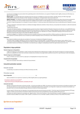 www.inrs.fr/eficatt EFICATT - Hépatite B Page 3 / 6
Populations à risque particulier
Immunité et prévention vaccinale
Immunité naturelle
Prévention vaccinale
Que faire en cas d'exposition ?
Les marqueurs sérologiques suivants doivent être systématiquement recherchés devant une suspicion d'hépatite virale B : AgHBs, anticorps anti-HBc (totaux ou
IgM) et anticorps anti-HBs.
Hépatite aiguë : Une hépatite aiguë B est suspectée lorsque les marqueurs sérologiques suivants sont présents : Ag HBs, anticorps anti-HBc de type IgM,
habituellement associés à des anomalies du bilan hépatique caractérisées par une augmentation des transaminases ALAT.
Hépatite chronique : Une hépatite chronique est suspectée lorsque l'AgHBs est présent sur deux prélèvements distants d'au moins 6 mois, avec des anticorps anti-
HBc totaux, associés ou non à des anomalies cliniques et/ou biologiques (perturbation du bilan hépatique avec des ALAT élevées, fluctuantes ou normales).
La prise en charge thérapeutique d'une hépatite chronique B repose sur 3 critères qui doivent être évalués devant toute nouvelle découverte d'hépatite chronique
B :
- niveau de réplication virale évalué à l'aide d'une méthode de biologie moléculaire sensible en temps réel avec une expression des résultats en unités internationales
par millilitre (UI/mL).
- activité sérique des ALAT.
- évaluation de l'atteinte hépatique : l'histologie hépatique permet de préciser le degré d'activité de l'hépatite et l'importance de la fibrose. Le score METAVIR évalue
séparément l'activité inflammatoire (A0 à A3) et la fibrose (F0, fibrose absente ou minime à F4 cirrhose). La biopsie hépatique reste l'examen de référence mais n'est
actuellement plus guère pratiquée (méthode invasive), car elle a laissé la place aux méthodes non invasives : élastométrie hépatique (FibroScan®) mesurant
l'élasticité du foie et les tests sanguins (FibroTest®, FibroMètre®, Hépascore).
Un patient est éligible à un traitement en l'absence de contre-indication et lorsque la charge virale (ADN du VHB) est supérieure à 2 000 UI/mL et/ou l'activité des
ALAT supérieure à la limite supérieure de la normale et que l'atteinte hépatique montre une fibrose au moins modérée (score METAVIR ≥ F2).
Traitement :
Deux classes de molécules antivirales sont autorisées en France pour le traitement de l'hépatite chronique B :
- l'interféron alpha 2a pégylé, injectable par voie sous-cutanée pendant une période limitée (1 an généralement), mais de moins en moins utilisé en France ;
- les antiviraux directs (analogues nucléos(t)idiques) qui ciblent la protéine responsable de la réplication du génome viral, l'ADN polymérase. Les molécules utilisées
en première intention sont l'entécavir ou le ténofovir. Les traitements par analogues nucléos(t)idiques doivent être généralement poursuivis à vie.
Terrain à risque accru d'acquisition :
Usagers de drogues par voie injectable ou nasale, homosexuels et hétérosexuels multipartenaires, voyageurs dans les pays de moyenne ou de forte endémicité,
personnes susceptibles de recevoir des transfusions massives et/ou itératives, entourage familial ou partenaire sexuel d'un sujet infecté par le VHB, hémodialysés...
Terrain à risque accru de forme grave :
Alcool, co-infection par le VHC et le VIH ou sujet ayant une hépatopathie chronique d'autre cause.
Cas particulier de la grossesse :
Risque de transmission mère-enfant au moment de l'accouchement.
Caractérisée par la présence d'anticorps anti-HBs et d'anticorps anti-HBc.
Vaccin disponible oui
Vaccins constitués d'une suspension inactivée et purifiée d'AgHBs obtenue par génie génétique.
Consultez le calendrier vaccinal 2017 2
2 http://social-sante.gouv.fr/IMG/pdf/calendrier_vaccinations_2017.pdf
Immunite vaccinale :
Efficacité ⩾ 95 % (immunité acquise si anticorps anti-HBs ⩾ 10 mUI/ml, seuil défini par l'OMS). Les anticorps anti-HBs sont des anticorps neutralisants protecteurs mais
leur titre peut diminuer au cours du temps, voire devenir indétectable (à distance de la vaccination). Leur disparition ne signe pas une absence de protection, qui
persiste du fait d'une immunité cellulaire de type mémoire (en absence d'immunosuppression).
Certains sujets (5-10 %) sont dits non répondeurs à la vaccination (titre post-vaccinal d'anticorps anti-HBs < 10 mUI/mL mesuré 4 à 8 semaines après la 3 dose)
malgré un schéma vaccinal standard correctement réalisé chez les personnes immunocompétentes et des doses additionnelles (jusqu'à 3).
Les facteurs de moindre réponse à la vaccination sont : l'âge et le sexe (> 30 ans chez l'homme et > 40 as chez la femme), le surpoids, le tabagisme, la consommation
excessive d'alcool, les allèles HLA de classe II DRB1 et DQR1 ou l'existence d'une co-morbidité : diabète, insuffisance rénale, cirrhose, déficit immunitaire...
ème
 