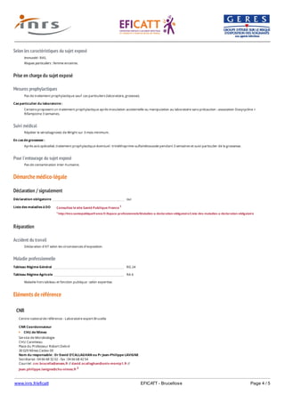 www.inrs.fr/eficatt EFICATT - Brucellose Page 4 / 5
Selon les caractéristiques du sujet exposé
Prise en charge du sujet exposé
Mesures prophylactiques
Suivi médical
Pour l'entourage du sujet exposé
Démarche médico-légale
Déclaration / signalement
Liste des maladies à DO
Réparation
Accident du travail
Maladie professionnelle
Eléments de référence
Immunité : RAS.
Risques particuliers : femme enceinte.
Pas de traitement prophylactique sauf cas particuliers (laboratoire, grosesse).
Cas particulier du laboratoire :
Certains proposent un traitement prophylactique après inoculation accidentelle ou manipulation au laboratoire sans précaution : association Doxycycline +
Rifampicine 3 semaines.
Répéter le sérodiagnostic de Wright sur 3 mois minimum.
En cas de grossesse :
Après avis spécialisé, traitement prophylactique éventuel : triméthoprime-sulfamétoxazole pendant 3 semaines et suivi particulier de la grossesse.
Pas de contamination inter-humaine.
Déclaration obligatoire oui
Consultez le site Santé Publique France 1
1 http://invs.santepubliquefrance.fr/Espace-professionnels/Maladies-a-declaration-obligatoire/Liste-des-maladies-a-declaration-obligatoire
Déclaration d'AT selon les circonstances d'exposition.
Tableau Régime Général RG 24
Tableau Régime Agricole RA 6
Maladie hors tableau et fonction publique : selon expertise.
CNR
Centre national de référence - Laboratoire expert Brucella
CNR Coordonnateur
CHU de Nîmes
Service de Microbiologie
CHU Caremeau
Place du Professeur Robert Debré
30 029 Nîmes Cedex 09
Nom du responsable : Dr David O'CALLAGHAN ou Pr Jean-Philippe LAVIGNE
Secrétariat : 04 66 68 32 02 - fax : 04 66 68 42 54
Courriel : cnr.brucella@anses.fr // david.ocallaghan@univ-montp1.fr //
Jean.philippe.lavigne@chu-nimes.fr 2
2 http://Jean.philippte.lavigne@chu-nimes.fr/
 
