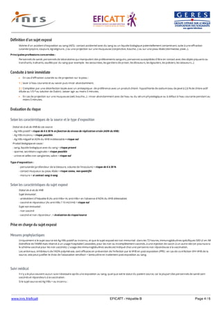 www.inrs.fr/eficatt EFICATT - Hépatite B Page 4 / 6
Définition d'un sujet exposé
Conduite à tenir immédiate
Evaluation du risque
Selon les caractéristiques de la source et le type d'exposition
Selon les caractéristiques du sujet exposé
Prise en charge du sujet exposé
Mesures prophylactiques
Suivi médical
Victime d'un accident d'exposition au sang (AES) : contact accidentel avec du sang ou un liquide biologique potentiellement contaminant, suite à une effraction
cutanée (piqûre, coupure, égratignure...) ou une projection sur une muqueuse (conjonctive, bouche...) ou sur une peau lésée (dermatose, plaie...).
Principales professions concernées :
Personnels de santé, personnels de laboratoires qui manipulent des prélèvements sanguins, personnes susceptibles d'être en contact avec des objets piquants ou
tranchants, traînants, souillés par du sang (par exemple : les secouristes, les gardiens de prison, les éboueurs, les égoutiers, les policiers, les tatoueurs...).
En cas d'effraction cutanée ou de projection sur la peau :
En cas de projection sur une muqueuse (oeil, bouche...) : rincer abondamment avec de l'eau ou du sérum physiologique ou à défaut à l'eau courante pendant au
moins 5 minutes.
1 | laver à l'eau courante et au savon puis rincer abondamment.
2 | Compléter par une désinfection locale avec un antiseptique : de préférence avec un produit chloré : hypochlorite de sodium (eau de Javel à 2,6 % de chlore actif
diluée au 1/5 ou solution de Dakin) ; laisser agir au moins 5 minutes.e
Statut vis-à-vis du VHB du cas source
- Ag HBs positif = risque de 6 à 30 % en fonction du niveau de réplication virale (ADN du VHB)
- Ag HBs inconnu = risque possible
- Ag HBs négatif et ADN du VHB indétectable = risque nul
Produit biologique en cause :
- sang, liquide biologique avec du sang = risque prouvé
- sperme, secrétions vaginales = risque possible
- urines et selles non sanglantes, salive = risque nul
Type d'exposition :
- percutanée (profondeur de la blessure, volume de l'inoculum) = risque de 6 à 30 %
- contact muqueux ou peau lésée = risque connu, non quantifié
- morsure = si contact sang à sang
Statut vis-à-vis du VHB
Sujet immunisé :
- antécédent d'hépatite B (Ac anti-HBs+ Ac anti-HBc+ en l'absence d'ADN du VHB détectable)
- vacciné et répondeur (Ac anti-HBs ? 10 mUI/ml) = risque nul
Sujet non immunisé :
- non vacciné
- vacciné et non répondeur : = évaluation du risque/source
Uniquement si le sujet source est Ag HBs positif ou inconnu, et que le sujet exposé est non immunisé : dans les 72 heures, immunoglobulines spécifiques 500 UI en IM
(bénéficie de l'AMM mais réservé à un usage hospitalier) associées, pour les non ou incomplètement vaccinés, à une injection de vaccin à un autre site (on poursuivra
le schéma vaccinal pour les non vaccinés). L'usage des immunoglobulines seules est indiqué chez une personne non répondeuse à la vaccination.
Les antiviraux, inhibiteurs de l'ADN polymérase, sont efficaces en prévention de l'infection par le VHB en post exposition (PPE) : en cas de co-infection VIH-VHB de la
source, cela peut justifier le choix de l'association tenofovir + lamivudine en traitement post exposition au sang.
Il n'y a le plus souvent aucun suivi nécessaire après une exposition au sang, quel que soit le statut du patient source, car la plupart des personnels de santé sont
vaccinés et répondeurs à la vaccination.
Si le sujet source est Ag HBs + ou inconnu :
- recherche à J0 : ALAT + Ac anti-HBs (si taux d'Ac non connu) ;
 