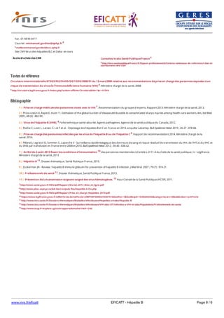 www.inrs.fr/eficatt EFICATT - Hépatite B Page 6 / 6
Textes de référence
Circulaire interministérielle N°DGS/RI2/DHOS/DGT/DSS/2008/91 du 13 mars 2008 relative aux recommandations de prise en charge des personnes exposées à un
risque de transmission du virus de l'immunodéficience humaine (VIH) 6. Ministère chargé de la santé, 2008.
6 http://circulaire.legifrance.gouv.fr/index.php?action=afficherCirculaire&hit=1&r=19344
Bibliographie
Accès à la liste des CNR
Fax : 01 48 95 59 11
Courriel : emmanuel.gordien@aphp.fr 4
4 mailto:emmanuel.gordien@avc.aphp.fr
Site CNR Virus des hépatites B,C et Delta : en cours
Consultez le site Santé Publique France 5
5 http://invs.santepubliquefrance.fr/Espace-professionnels/Centres-nationaux-de-reference/Liste-et-
coordonnees-des-CNR
7 http://www.sante.gouv.fr/IMG/pdf/Rapport_Morlat_2013_Mise_en_ligne.pdf
8 http://www.phac-aspc.gc.ca/lab-bio/res/psds-ftss/hepatitis-b-fra.php
9 http://www.sante.gouv.fr/IMG/pdf/Rapport_Prise_en_charge_Hepatites_2014.pdf
10 https://www.legifrance.gouv.fr/affichTexte.do?cidTexte=JORFTEXT000027830751&fastPos=1&fastReqId=1648269256&categorieLien=id&oldAction=rechTexte
11 http://www.invs.sante.fr/Dossiers-thematiques/Maladies-infectieuses/Hepatites-virales/Hepatite-B
12 http://www.invs.sante.fr/Dossiers-thematiques/Maladies-infectieuses/VIH-sida-IST/Infection-a-VIH-et-sida/Populations/Professionnels-de-sante
13 http://www.hcsp.fr/explore.cgi/avisrapportsdomaine?clefr=240
1 | Prise en charge médicale des personnes vivant avec le VIH 7. Recommandations du groupe d'experts. Rapport 2013. Ministère chargé de la santé, 2013.
2 | Prüss-Ustün A, Rapiti E, Hutin Y - Estimation of the global burden of disease attributable to contaminated sharps injuries among health-care workers. Am J Ind Med.
2005 ; 48 (6) : 482-90.
3 | Virus de l'hépatite B (VHB). 8 Fiche technique santé-sécurité. Agents pathogènes. Agence de la santé publique du Canada, 2012.
4 | Pioche C, Leon L, Larsen C, Lot F et al. - Dépistage des hépatites B et C en France en 2013, enquête LaboHep. Bull Epidémiol Hebd. 2015 ; 26-27 : 478-84.
5 | Prise en charge des persionnes infectées par les virus de l'hépatite B ou de l'hépatite C 9. Rapport de recommandations 2014. Ministère chargé de la
santé, 2014.
6 | Pillonel J, Legrand D, Sommen C, Laperche S - Surveillance épidémiologique des donneurs de sang et risque résiduel de transmission du VIH, de l'HTLV, du VHC et
du VHB par transfusion en France entre 2008 et 2010. Bull Epidémiol Hebd. 2012 ; 39-40 : 438-42.
7 | Arrêté du 2 août 2013 fixant les conditions d'immunisation 10 des personnes mentionnées à l'article L.3111-4 du Code de la santé publique. In : Légifrance.
Ministère chargé de la santé, 2013
8 | Hépatite B 11. Dossier thématique. Santé Publique France, 2015.
9 | Zuckerman JN - Review : hepatitis B immune globulin for prevention of hepatitis B infection. J Med Virol. 2007 ; 79 (7) : 919-21.
10 | Professionnels de santé 12. Dossier thématique. Santé Publique France, 2013.
11 | Prévention de la transmission soignant-soigné des virus hématogènes. 13 Haut Conseil de la Santé Publique (HCSP), 2011.
 