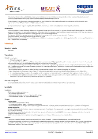 www.inrs.fr/eficatt EFICATT - Hépatite C Page 2 / 5
Pathologie
Nom de la maladie
Transmission
La maladie
Hépatites C professionnelles : au 30/06/2012, un total cumulé de 70 séroconversions VHC documentées après AES en milieu de soins ; 2 hépatites C actives et 1
carcinome hépato-cellulaire reconnus en maladie professionnelle dans le Régime Général en 2014.
L'OMS a estimé à 16 000 les infections professionnelles par le VHC dans le monde en 2 000 suite à une exposition percutanée chez des personnels de santé,
représentant environ 39 % des infections à VHC dans cette population.
Le risque de transmission soignant-soigné du VHC est très faible, néanmoins, un certain nombre d'épisodes ont fait l'objet de publications.
En laboratoire :
Cas en laboratoires d'analyse (médicales, vétérinaires...) publiés depuis 1985 : Il y a peu de données sur les cas de contamination professionnelle par le VHC parmi le
personnel de laboratoire. Un cas suite à une coupure en 1989 en laboratoire d’hématologie, un par inoculation en anatomo-pathologie en 1991 et un cas probable en
1994 chez un agent de laverie au laboratoire ont été retrouvés dans la littérature internationale.
En France, au 30/06/2012, 4 cas de séroconversions VHC sur les 70 recensés après AES sont survenus en laboratoire d'analyses.
Cas en laboratoire de recherche publiés depuis 1985 : Pas de cas publié.
Cas historiques publiés avant 1985 : Le virus a été découvert en 1989. Les revues anciennes de la littérature réalisées par Collins et Pike montrent que l’hépatite non A
non B était fréquente en laboratoire.
Hépatite C
Mode de transmission :
Principalement par voie sanguine :
- suite à un accident d'exposition au sang (AES) : après exposition professionnelle au VHC par piqûre, le taux de transmission est estimé à environ 1 à 3 %. Le taux de
transmission est environ 10 fois plus faible après exposition sur muqueuse ou sur peau lésée ;
- par partage de matériel d'injection (seringue, cuillère, filtre, eau, coton) chez les usagers de drogues par voie veineuse. Il s'agit du mode de transmission majeur du
VHC. L'usage de drogues par voie nasale (partage de la paille) ou par voie fumée (blessures aux mains lors de la préparation du crack) est aussi une pratique à risque
de transmission du VHC ;
- les transmissions liées aux soins sont un facteur de risque important dans les unités de soins à risques (hémodialyse par exemple) ;
- risque résiduel post-transfusionnel en France : 1 pour 7,7 millions de dons pour le VHC, soit environ un don infecté tous les trois ans entre 2008 et 2012.
La transmission sexuelle est exceptionnelle, excepté au sein de la population homosexuelle masculine, en particulier chez les patients infectés par le VIH ;
La transmission mère-enfant est estimée à 5-6 % en France et dépend du niveau de charge virale de la mère (majorée de 2-3 fois en cas de co-infection VIH). La
transmission à lieu lors de l'accouchement (aucune prophylaxie n'est disponible) ;
Période de contagiosité :
La contagiosité débute à partir du moment où la charge virale devient détectable, c'est-à-dire en moyenne 7 jours après le contage.
Incubation :
Délai moyen entre la contamination et :
- les symptômes : 6 à 7 semaines ;
- la détection de l'ARN viral : en moyenne 7 jours après le contage ;
- l'apparition des Ac anti-VHC : 60-70 jours après le contage.
Clinique :
Formes aiguës :
- Fréquemment asymptomatique (90 %).
- Formes symptomatiques = fatigue le plus souvent, ictère parfois.
- Formes extra-hépatiques : d'origine immunologique, cryoglobulinémie mixte, porphyrie, glomérulo-néphrite, diabète de type II, lymphome non-hodgkinien...
Formes chroniques :
Chez 60 à 90 % des individus, l'infection virale persiste et est responsable d'une hépatite chronique associée à des degrés divers à une activité nécrotico-inflammatoire
et à une fibrose hépatique.
L'évolution de la maladie hépatique est généralement lente en l'absence de facteurs de co-morbidité (20-30 ans en moyenne) jusqu'au stade de cirrhose ou de
carcinome hépatocellulaire (CHC).
2 à 30 % des patients ayant une hépatite chronique développeront une cirrhose, un CHC ou les 2 sur une période de 30 ans.
Diagnostic :
- Recherche d'anticorps anti-VHC totaux, indiquant la trace d'un contact avec le VHC. Les anticorps apparaissent 60-70 jours après le contage ;
- Détection-quantification de l'ARN viral par une méthode de biologie moléculaire sensible en temps réel avec un seuil de détection de 10-15 unités internationales
par millilitre (Ul/mL), indiquant une infection chronique si ce marqueur est présent sur deux prélèvements distants d'au moins 6 mois. L'ARN du VHC devient
détectable en moyenne 7 jours après le contage ;
- Evaluation de la fibrose hépatique : l'histologie hépatique permet de préciser le degré d'activité de l'hépatite et l'importance de la fibrose. Le score METAVIR évalue
 