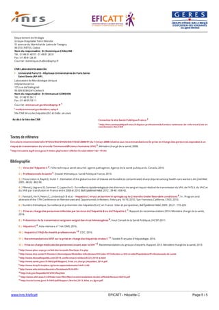 www.inrs.fr/eficatt EFICATT - Hépatite C Page 5 / 5
Textes de référence
Circulaire interministérielle N°DGS/RI2/DHOS/DGT/DSS/2008/91 du 13 mars 2008 relative aux recommandations de prise en charge des personnes exposées à un
risque de transmission du virus de l'immunodéficience humaine (VIH) 3. Ministère chargé de la santé, 2008.
3 http://circulaire.legifrance.gouv.fr/index.php?action=afficherCirculaire&hit=1&r=19344
Bibliographie
Accès à la liste des CNR
Département de Virologie
Groupe Hospitalier henri Mondor
51 avenue du Maréchal de Lattre de Tassigny
94 010 CRETEIL Cedex
Nom du responsable : Dr Dominique CHALLINE
Tél. : 01 49 81 40 97 - 01 49 81 28 31
Fax : 01 49 81 28 39
Courriel : dominique.challine@aphp.fr
CNR Laboratoires associés
Université Paris 13 - Hôpitaux Universitaires de Paris Seine-
Saint-Denis (AP-HP)
Laboratoire de Microbiologie clinique
Hôpital Avicenne
125 rue de Stalingrad
93 009 BOBIGNY Cedex 9
Nom du responsable : Dr Emmanuel GORDIEN
Tél. : 01 48 95 56 11
Fax : 01 48 95 59 11
Courriel : emmanuel.gordien@aphp.fr 1
1 mailto:emmanuel.gordien@avc.aphp.fr
Site CNR Virus des hépatites B,C et Delta : en cours
Consultez le site Santé Publique France 2
2 http://invs.santepubliquefrance.fr/Espace-professionnels/Centres-nationaux-de-reference/Liste-et-
coordonnees-des-CNR
4 http://www.phac-aspc.gc.ca/lab-bio/res/psds-ftss/hepc-fra.php
5 http://www.invs.sante.fr/Dossiers-thematiques/Maladies-infectieuses/VIH-sida-IST/Infection-a-VIH-et-sida/Populations/Professionnels-de-sante
6 http://www.hivandhepatitis.com/2010_conference/croi/docs/0223_2010_b.html
7 http://www.sante.gouv.fr/IMG/pdf/Rapport_Prise_en_charge_Hepatites_2014.pdf
8 http://www.hcsp.fr/explore.cgi/avisrapportsdomaine?clefr=240
9 http://www.who.int/mediacentre/factsheets/fs164/fr/
10 http://cdc.gov/hepatitis/HCV/HCVfaq.htm
11 http://www.afef.asso.fr/ckfinder/userfiles/files/recommandations-textes-officiels/Recoavril2016.pdf
12 http://social-sante.gouv.fr/IMG/pdf/Rapport_Morlat_2013_Mise_en_ligne.pdf
1 | Virus de l'hépatite C 4. Fiche technique santé-sécurité : agents pathogènes. Agence de la santé publique du Canada, 2010.
2 | Professionnels de santé 5. Dossier thématique. Santé Publique France, 2013.
3 | Prüss-Ustün A, Rapiti E, Hutin Y - Estimation of the global burden of disease attributable to contaminated sharps injuries among health-care workers. Am J Ind Med.
2005 ; 48 (6) : 482-90.
4 | Pillonel J, Legrand D, Sommen C, Laperche S - Surveillance épidémiologique des donneurs de sang et risque résiduel de transmission du VIH, de l'HTLV, du VHC et
du VHB par transfusion en France entre 2008 et 2010. Bull Epidémiol Hebd. 2012 ; 39-40 : 438-42.
5 | Paintsil E, He H, Peters C, Lindenbach B et al. - Hepatitis C virus can survive in syringes up to 2 months Under favorable conditions 6. In : Program and
abstracts of the 17th Conference on Retroviruses and Opportunistic Infections ; February 16-19, 2010 ; San Francisco, California. CROI, 2010.
6 | Numéro thématique. Surveillance et prévention des hépatites B et C en France : bilan et perspectives. Bull Épidémiol Hebd. 2009 ; 20-21 : 193-220.
7 | Prise en charge des personnes infectées par les virus de l'hépatite B ou de l'hépatite C 7. Rapport de recommandations 2014. Ministère chargé de la santé,
2014.
8 | Prévention de la transmission soignant-soigné des virus hématogènes 8. Haut Conseil de la Santé Publique, (HCSP) 2011.
9 | Hépatite C 9. Aide-mémoire n° 164. OMS, 2016.
10 | Hepatitis C FAQs for health professionnals 10. CDC, 2016.
11 | Recommandations AFEF sur la prise en charge des hépatites virales C 11. Société Française d'Hépatologie, 2016.
12 | Prise en charge médicale des personnes vivant avec le VIH 12. Recommandations du groupe d'experts. Rapport 2013. Ministère chargé de la santé, 2013.
 