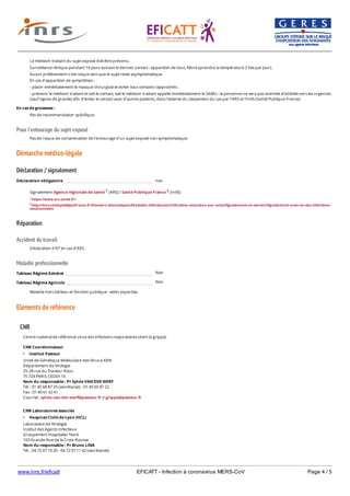 www.inrs.fr/eficatt EFICATT - Infection à coronavirus MERS-CoV Page 4 / 5
Pour l'entourage du sujet exposé
Démarche médico-légale
Déclaration / signalement
Réparation
Accident du travail
Maladie professionnelle
Non
Non
Eléments de référence
Le médecin traitant du sujet exposé doit être prévenu.
Surveillance clinique pendant 14 jours suivant le dernier contact : apparition de toux, fièvre (prendre la température 2 fois par jour).
Aucun prélèvement n'est requis tant que le sujet reste asymptomatique.
En cas d'apparition de symptômes :
- placer immédiatement le masque chirurgical et éviter tous contacts rapprochés ;
- prévenir le médecin traitant et soit le contact, soit le médecin traitant appelle immédiatement le SAMU : la personne ne sera pas orientée d'emblée vers les urgences
(sauf signes de gravité) afin d'éviter le contact avec d'autres patients, dans l'attente du classement du cas par l'ARS et l'InVS (Santé Publique France).
En cas de grossesse :
Pas de recommandation spécifique.
Pas de risque de contamination de l'entourage d'un sujet exposé non symptomatique.
Déclaration obligatoire non
Signalement Agence régionale de Santé 1 (ARS) / Santé Publique France 2 (InVS)
1 https://www.ars.sante.fr/
2 http://invs.santepubliquefrance.fr/Dossiers-thematiques/Maladies-infectieuses/Infections-associees-aux-soins/Signalement-et-alertes/Signalement-externe-des-infections-
nosocomiales
Déclaration d'AT en cas d'AES.
Tableau Régime Général
Tableau Régime Agricole
Maladie hors tableau et fonction publique : selon expertise.
CNR
Centre national de référence virus des infections respiratoires (dont la grippe)
CNR Coordonnateur
Institut Pasteur
Unité de Génétique Moléculaire des Virus à ARN
Département de Virologie
25-28 rue du Docteur Roux
75 724 PARIS CEDEX 15
Nom du responsable : Pr Sylvie VAN DER WERF
Tél. : 01 45 68 87 25 (secrétariat) - 01 45 65 87 22
Fax : 01 40 61 32 41
Courriel : sylvie.van-der-werf@pasteur.fr // grippe@pasteur.fr
CNR Laboratoires associés
Hospices Civils de Lyon (HCL)
Laboratoire de Virologie
Institut des Agents Infectieux
Groupement Hospitalier Nord
103 Grande Rue de la Croix-Rousse
Nom du responsable : Pr Bruno LINA
Tél. : 04 72 07 10 20 - 04 72 07 11 42 (secrétariat)
Fax : 04 72 00 37 54
 