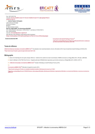 www.inrs.fr/eficatt EFICATT - Infection à coronavirus MERS-CoV Page 5 / 5
Textes de référence
Infections dues au nouveau coronavirus MERS-CoV 4. Actualisation des recommandations. Avis du 30 octobre 2013. Haut Conseil de la Santé Publique (HCSP), 2013.
4 http://www.hcsp.fr/explore.cgi/avisrapportsdomaine?clefr=384
Bibliographie
Accès à la liste des CNR
Fax : 04 72 00 37 54
Courriel : bruno.lina@chu-lyon.fr // bruno.lina@univ-lyon1.fr // ghe.grippe-france-
sud@chu-lyon.fr
Institut Pasteur de Guyane
Laboratoire de Virologie
23 avenue Pasteur
BP 6010
97 306 CAYENNE CEDEX
Nom du responsable : Dr Dominique ROUSSET
Tél. : 05 94 29 26 09 - laboratoire : 05 94 29 58 27 - secrétariat : 05 94 29 58 16
Fax : 05 94 29 58 09
Courriel : drousset@pasteur-cayenne.fr
Site CNR Virus des infections respiratoires (dont la grippe) :
https://www;pasteur.fr/fr/sante-publique/cnr/les-cnr/virus-influenzae-grippe
Consultez le site Santé Publique France 3
3 http://invs.santepubliquefrance.fr/Espace-professionnels/Centres-nationaux-
de-reference/Liste-et-coordonnees-des-CNR
5 http://invs.santepubliquefrance.fr//%20fr/Dossiers-thematiques/Maladies-infectieuses/Infections-respiratoires/Infection-a-coronavirus/Infection-a-nouveau-coronavirus-
MERS-CoV
1 | Azhar EI, El-Kafrawy SA, Farraj SA, Hassan AM et al. - Evidence for camel-to-humain transmission of MERS coronavirus. N Eng J Med. 2014 ; 370 (26) : 2499-505.
2 | Assiri A, McGeer A, Perl TM, Price CS et al. - Hospital outbreak of Middle East respiratory syndrome coronavirus. N Engl J Med. 2013 ; 369 (5) : 407-16.
3 | Infection à nouveau coronavirus (MERS-CoV) 5. Dossier thématique. Santé Publique France, 2016.
4 |
Coronavirus (MERS-COV) 6. Ministère chargé de la santé, 2015 .
6 http://social-sante.gouv.fr/soins-et-maladies/maladies/maladies-infectieuses/coronavirus-213041
 