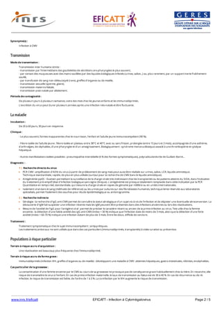www.inrs.fr/eficatt EFICATT - Infection à Cytomégalovirus Page 2 / 5
Transmission
La maladie
Populations à risque particulier
Synonyme(s) :
Infection à CMV
Mode de transmission :
Transmission inter humaine stricte :
- transmission par l'intermédiaire des gouttelettes de sécrétions oro-pharyngées le plus souvent,
- par contact des muqueuses avec des mains souillées par des liquides biologiques infectés (urines, salive...) ou, plus rarement, par un support inerte fraîchement
souillé,
- par transfusion de sang non-déleucocyté (rare), greffes d'organes ou de moelle,
- transmission sexuelle (sperme, glaire),
- transmission materno-fœtale,
- transmission post-natale par allaitement.
Période de contagiosité :
De plusieurs jours à plusieurs semaines, voire des mois chez les jeunes enfants et les immunodéprimés.
L'excrétion du virus peut durer plusieurs années après une infection néo-natale et être fluctuante.
Incubation :
De 20 à 60 jours, 30 jours en moyenne.
Clinique :
- Le plus souvent, formes inapparentes chez le nourrisson, l'enfant et l'adulte jeune immunocompétent (90 %).
- Fièvre isolée de l'adulte jeune : fièvre isolée en plateau entre 38°C et 40°C avec ou sans frisson, prolongée (entre 15 jours et 3 mois), accompagnée d'une asthénie,
d'arthralgies, de céphalées, d'une pharyngite et d'un amaigrissement. Biologiquement : syndrome mononucléosique associé à une thrombopénie et cytolyse
hépatique.
- Autres manifestations isolées possibles : pneumopathie interstitielle (6 % des formes symptomatiques), polyradiculonévrite de Guillain-Barré...
Diagnostic :
1 | Recherche directe du virus
PCR CMV : amplification d'ADN du virus à partir de prélèvement de sang mais peut aussi être réalisée sur urines, salive, LCR, liquide amniotique.
Technique standardisée, rapide, de plus en plus utilisée (surtout pour la recherche de CMV dans le liquide amniotique).
Antigénémie pp65 : Examen permettant la surveillance de la charge virale très intéressant chez les transplantés ou les patients atteints du SIDA, dans l'indication
du traitement pré-emptif (état d'infection biologique sans signe clinique). L'antigénémie est presque totalement remplacée dans cette indication par la PCR
Quantitative en temps réel, standardisée, qui mesure la charge virale en copies de génome par millilitre ou en unités internationales.
Isolement viral dans le sang (méthode de référence) ou les urines par cultures sur des fibroblastes humaines, technique lente réservée aux laboratoires
spécialisés, permet l'isolement des souches pour étude épidémiologique ou antivirogramme.
2 | Recherche indirecte
Sérologie : la recherche d'IgG anti-CMV permet de connaître le statut sérologique d'un sujet vis-à-vis de l'infection et de dépister une éventuelle séroconversion. La
découverte d'IgM fait suspecter une infection récente mais les IgM peuvent être présentes dans des infections anciennes ou lors des réactivations.
Mesure de l'avidité de l'IgG pour l'antigène viral : permet de préciser le caractère récent ou ancien de la primo-infection au virus. Test utile chez la femme
enceinte : la détection d'une faible avidité des IgG anti-CMV (index < 30 %) indique que l'infection date de moins de 3 mois, alors que la détection d'une forte
avidité (index > 60-70 %) indique une infection datant de plus de 3 mois. Entre les deux, difficile de conclure.
Traitement :
Traitement symptomatique chez le sujet immunocompétent : antipyrétiques.
Les traitements antiviraux ne sont utilisés que dans des cas particuliers (immunodéprimés, transplantés) à visée curative ou préventive.
Terrain à risque accru d'acquisition :
Une réactivation est beaucoup plus fréquente chez l'immunodéprimé.
Terrain à risque accru de forme grave :
Immunodéprimés (infection VIH, greffes d'organes ou de moelle) : développent une maladie à CMV : atteintes hépatiques, gastro-intestinales, rétinites, encéphalites.
Cas particulier de la grossesse :
La contamination d'une femme enceinte par le CMV au cours de sa grossesse ne provoque pas de conséquence grave habituellement chez la mère. En revanche, elle
risque de transmettre le virus à l'enfant. En cas de primo-infection maternelle, le taux de transmission au fœtus est de 30 à 40 %. En cas de récurrence ou de ré-
infection, le risque de transmission est faible, de l'ordre de 1 à 3 %. La co-infection par le VIH augmente le risque de transmission.
 