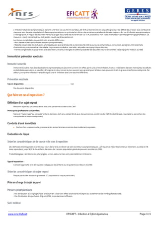 www.inrs.fr/eficatt EFICATT - Infection à Cytomégalovirus Page 3 / 5
Immunité et prévention vaccinale
Immunité naturelle
Prévention vaccinale
Que faire en cas d'exposition ?
Définition d'un sujet exposé
Conduite à tenir immédiate
Evaluation du risque
Selon les caractéristiques de la source et le type d'exposition
Selon les caractéristiques du sujet exposé
Prise en charge du sujet exposé
Mesures prophylactiques
Suivi médical
L'infection fœtale est symptomatique dans 10 à 15 % de ces cas. Parmi ces fœtus, 30-40 % présenteront des séquelles graves. Il est difficile de préciser avec certitude le
risque au sein de cette population de fœtus symptomatiques en prénatal en dehors de certaines anomalies cérébrales majeures. En cas d'infection asymptomatique
à l'échographie, le risque de séquelles mineures à type de surdité est de l'ordre de 5 à 15 %, associée ou non à des anomalies du développement psychomoteur. Le
risque de retard mental isolé ou de troubles visuels paraît exceptionnel.
Les formes congénitales peuvent être de gravités différentes :
- Mort fœtale in utero par infection massive (exceptionnelle).
- Maladie congénitale des inclusions cytomégaliques : avec prématurité ou dysmaturité, ictère, purpura ecchymotique, convulsion, paralysies, microcéphalie,
choriorétinite, pneumopathie interstitielle ; le pronostic est sévère : mortalité, séquelles neuropsychiques lourdes.
- Formes congénitales inapparentes avec excrétion urinaire prolongée de CMV et possibilité de séquelles neuro-sensorielles : retard psycho-moteur, surdité.
Immunité durable, mais des réactivations asymptomatiques peuvent survenir. En effet, après une primo-infection, le virus reste latent dans les monocytes, les cellules
endothéliales vasculaires et peut être à l'origine de récurrences le plus souvent sans gravité pour le fœtus mais pouvant être très graves chez l'immunodéprimé. Par
ailleurs, une primo-infection n'empêche pas une ré- infection avec une souche différente.
Vaccin disponible non
Pas de vaccin disponible
Personne ayant eu un contact étroit avec une personne excrétrice de CMV.
Principales professions concernées :
Soins de "maternage" au contact d'enfants de moins de 3 ans, contact étroit avec des personnes excrétrices de CMV (kinésithérapie respiratoire, soins chez des
transplantés ou immunodéprimés).
Rechercher une éventuelle grossesse et les autres femmes enceintes éventuellement exposées.
20 à 60 % des enfants gardés en crèche au cours de la 1ère année de vie sont excréteurs asymptomatiques. La fréquence d'excrétion diminue fortement au-delà de 18
mois, cependant, jusqu'à 20 % des enfants de moins de 3 ans en population générale peuvent excréter du CMV.
Produit biologique : sécrétions oro-pharyngées, urines, salive, larmes sont potentiellement infectants.
Type d'exposition :
Contact rapproché avec les liquides biologiques des enfants ou de patients excréteurs de CMV.
Risque particulier en cas de grossesse. (Cf population à risque particulier)
- Pas d'indication à une prophylaxie antivirale en raison des effets secondaires multiples du traitement et de l'embryofoetotoxicité ;
- Pas d'indication à la perfusion d'Ig anti-CMV, inconstamment efficaces.
En dehors des femmes enceintes, pas de suivi mais rappeler l'importance des mesures de prévention notamment pour les personnels féminins en âge de procréer
 