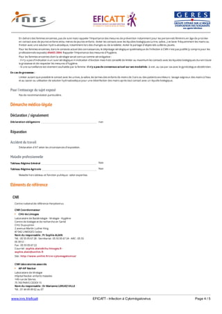 www.inrs.fr/eficatt EFICATT - Infection à Cytomégalovirus Page 4 / 5
Pour l'entourage du sujet exposé
Démarche médico-légale
Déclaration / signalement
Réparation
Accident du travail
Maladie professionnelle
Non
Non
Eléments de référence
En dehors des femmes enceintes, pas de suivi mais rappeler l'importance des mesures de prévention notamment pour les personnels féminins en âge de procréer
en contact avec de jeunes enfants et/ou mères de jeunes enfants : éviter les contacts avec les liquides biologiques (urine, salive...) se laver fréquemment les mains ou
friction avec une solution hydro-alcoolique, notamment lors des changes ou de la toilette ; éviter le partage d'objets tels cuillères, jouets.
Pour les femmes enceintes, dans le contexte actuel des connaissances, le dépistage sérologique systématique de l'infection à CMV n'est pas justifié (y compris pour les
professionnels exposés) ANAES 2004. Rappeler l'importance des mesures d'hygiène.
Pour les femmes enceintes dont la sérologie serait connue comme séronégative :
- Il n'y a pas d'indication à un suivi sérologique ni indication d'éviction mais il est conseillé de limiter au maximum les contacts avec les liquides biologiques durant toute
la grossesse et de respecter les mesures d'hygiène.
- Si une surveillance est vivement souhaitée par la femme : il n'y a pas de consensus actuel sur ses modalités : à voir, au cas par cas avec le gynécologue-obstétricien.
En cas de grossesse :
Limiter autant que possible le contact avec les urines, la salive, les larmes des enfants de moins de 3 ans ou des patients excréteurs : lavage soigneux des mains à l'eau
et au savon ou utilisation de solution hydroalcoolique pour une désinfection des mains après tout contact avec un liquide biologique.
Pas de recommandation particulière.
Déclaration obligatoire non
Déclaration d'AT selon les circonstances d'exposition.
Tableau Régime Général
Tableau Régime Agricole
Maladie hors tableau et fonction publique : selon expertise.
CNR
Centre national de référence Herpèsvirus
CNR Coordonnateur
CHU de Limoges
Laboratoire de Bactériologie - Virologie - Hygiène
Centre de biologie et de recherche en Santé
CHU Dupuytren
2 avenue Martin Luther King
87 042 LIMOGES Cedex
Nom du responsable : Pr Sophie ALAIN
Tél. : 05 55 05 67 28 - Secrétariat : 05 55 05 67 24 - ARC : 05 55
05 39 51
Fax : 05 55 05 67 22
Courriel : sophie.alain@chu-limoges.fr -
sophie.alain@unilim.fr
Site : http://www.unilim.fr/cnr-cytomegalovirus/
CNR laboratoires associés
AP-HP Necker
Laboratoire de Virologie
Hôpital Necker-enfants malades
149 rue de Sèvres
75 743 PARIS CEDEX 15
Nom du responsable : Dr Marianne LERUEZ-VILLE
Tél. : 01 44 49 49 62 ou 07
Fax : 01 44 49 49 60
 