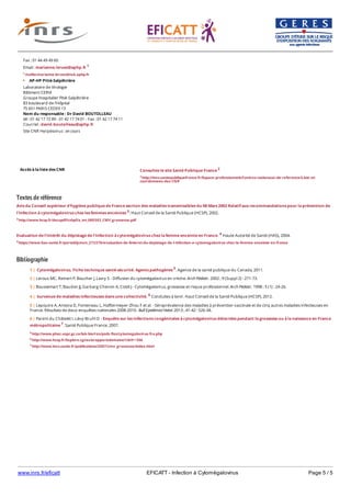 www.inrs.fr/eficatt EFICATT - Infection à Cytomégalovirus Page 5 / 5
Textes de référence
Avis du Conseil supérieur d'hygiène publique de France section des maladies transmissibles du 08 Mars 2002 Relatif aux recommandations pour la prévention de
l'infection à cytomégalovirus chez les femmes enceintes 3. Haut Conseil de la Santé Publique (HCSP), 2002.
3 http://www.hcsp.fr/docspdf/cshpf/a_mt_080302_CMV_grossesse.pdf
Evaluation de l'intérêt du dépistage de l'infection à cytomégalovirus chez la femme enceinte en France. 4 Haute Autorité de Santé (HAS), 2004.
4 https://www.has-sante.fr/portail/jcms/c_272378/evaluation-de-linteret-du-depistage-de-l-infection-a-cytomegalovirus-chez-la-femme-enceinte-en-france
Bibliographie
Accès à la liste des CNR
Fax : 01 44 49 49 60
Email : marianne.leruez@aphp.fr 1
1 mailto:marianne.leruez@nck.aphp.fr
AP-HP Pitié-Salpêtrière
Laboratoire de Virologie
Bâtiment CERVI
Groupe Hospitalier Pitié-Salpêtrière
83 boulevard de l'Hôpital
75 651 PARIS CEDEX 13
Nom du responsable : Dr David BOUTOLLEAU
tél : 01 42 17 72 89 - 01 42 17 74 01 - Fax : 01 42 17 74 11
Courriel : david.boutolleau@aphp.fr
Site CNR Herpèsvirus : en cours
Consultez le site Santé Publique France 2
2 http://invs.santepubliquefrance.fr/Espace-professionnels/Centres-nationaux-de-reference/Liste-et-
coordonnees-des-CNR
5 http://www.phac-aspc.gc.ca/lab-bio/res/psds-ftss/cytomegalovirus-fra.php
6 http://www.hcsp.fr/Explore.cgi/avisrapportsdomaine?clefr=306
7 http://www.invs.sante.fr/publications/2007/cmv_grossesse/index.html
1 | Cytomégalovirus. Fiche technique santé-sécurité. Agents pathogènes 5. Agence de la santé publique du Canada, 2011.
2 | Leroux MC, Reinert P, Boucher J, Lasry S - Diffusion du cytomégalovirus en crèche. Arch Pédiatr. 2002 ; 9 (Suppl 2) : 271-73.
3 | Boussemart T, Baudon JJ, Garbarg-Chenon A, Costil J - Cytomégalovirus, grossesse et risque professionnel. Arch Pédiatr. 1998 ; 5 (1) : 24-26.
4 | Survenue de maladies infectieuses dans une collectivité. 6 Conduites à tenir. Haut Conseil de la Santé Publique (HCSP), 2012.
5 | Lepoutre A, Antona D, Fonteneau L, Halftermeyer-Zhou F et al. - Séroprévalence des maladies à prévention vaccinale et de cinq autres maladies infectieuses en
France. Résultats de deux enquêtes nationales 2008-2010. Bull Epidémiol Hebd. 2013 ; 41-42 : 526-34.
6 | Parent du Châtelet I, Lévy-Bruhl D - Enquête sur les infections congénitales à cytomégalovirus détectées pendant la grossesse ou à la naissance en France
métropolitaine 7. Santé Publique France, 2007.
 