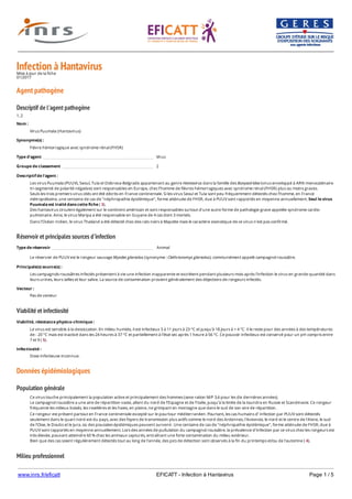 www.inrs.fr/eficatt EFICATT - Infection à Hantavirus Page 1 / 5
Infection à HantavirusMise à jour de la fiche
01/2017
Agent pathogène
Descriptif de l'agent pathogène
1, 2
Réservoir et principales sources d'infection
Viabilité et infectiosité
Données épidémiologiques
Population générale
Milieu professionnel
Nom :
Virus Puumala (Hantavirus)
Synonyme(s) :
Fièvre hémorragique avec syndrome rénal (FHSR)
Type d'agent Virus
Groupe de classement 2
Descriptif de l'agent :
Les virus Puumala (PUUV), Seoul, Tula et Dobrova-Belgrade appartenant au genre Hantavirus dans la famille des Bunyaviridae (virus enveloppé à ARN monocaténaire
tri-segmenté de polarité négative) sont responsables en Europe, chez l’homme de fièvres hémorragiques avec syndrome rénal (FHSR) plus ou moins graves.
Seuls les trois premiers virus cités ont été décrits en France continentale. Si les virus Seoul et Tula sont peu fréquemment détectés chez l'homme, en France
métropolitaine, une centaine de cas de "néphropathie épidémique", forme atténuée de FHSR, due à PUUV sont rapportés en moyenne annuellement. Seul le virus
Puumala est traité dans cette fiche ( 3).
Des hantavirus circulent également sur le continent américain et sont responsables surtout d'une autre forme de pathologie grave appelée syndrome cardio-
pulmonaire. Ainsi, le virus Maripa a été responsable en Guyane de 4 cas dont 3 mortels.
Dans l'Océan Indien, le virus Thailand a été détecté chez des rats noirs à Mayotte mais le caractère zoonotique de ce virus n'est pas confirmé.
Type de réservoir Animal
Le réservoir de PUUV est le rongeur sauvage Myodes glareolus (synonyme : Clethrionomys glareolus), communément appelé campagnol roussâtre.
Principale(s) source(s) :
Les campagnols roussâtres infectés présentent à vie une infection inapparente et excrètent pendant plusieurs mois après l'infection le virus en grande quantité dans
leurs urines, leurs selles et leur salive. La source de contamination provient généralement des déjections de rongeurs infectés.
Vecteur :
Pas de vecteur
Viabilité, résistance physico-chimique :
Le virus est sensible à la dessiccation. En milieu humide, il est infectieux 5 à 11 jours à 23 °C et jusqu'à 18 jours à + 4 °C. Il le reste pour des années à des températures
de - 20 °C mais est inactivé dans les 24 heures à 37 °C et partiellement à l'état sec après 1 heure à 56 °C. Ce pouvoir infectieux est conservé pour un pH compris entre
7 et 9 ( 5).
Infectiosité :
Dose infectieuse inconnue.
Ce virus touche principalement la population active et principalement des hommes (sexe ration M/F 3,6 pour les dix dernières années).
Le campagnol roussâtre a une aire de répartition vaste, allant du nord de l’Espagne et de l’Italie, jusqu’à la limite de la toundra en Russie et Scandinavie. Ce rongeur
fréquente les milieux boisés, les roselières et les haies, en plaine, ne grimpant en montagne que dans le sud de son aire de répartition.
Ce rongeur est présent partout en France continentale excepté sur le pourtour méditerranéen. Pourtant, les cas humains d’ infection par PUUV sont détectés
seulement dans le quart nord-est du pays, avec des foyers de transmission plus actifs comme le nord des Ardennes, l'Avesnois, le nord et le centre de l'Aisne, le sud
de l'Oise, le Doubs et le Jura, où des poussées épidémiques peuvent survenir. Une centaine de cas de "néphropathie épidémique", forme atténuée de FHSR, due à
PUUV sont rapportés en moyenne annuellement. Lors des années de pullulation du campagnol roussâtre, la prévalence d'infection par ce virus chez les rongeurs est
très élevée, pouvant atteindre 60 % chez les animaux capturés, entraînant une forte contamination du milieu extérieur.
Bien que des cas soient régulièrement détectés tout au long de l'année, des pics de détection sont observés à la fin du printemps et/ou de l'automne ( 4).
Cas décrits notamment chez des forestiers, agriculteurs et ouvriers du bâtiment.
 