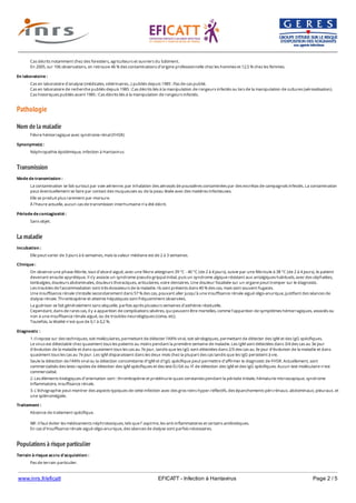 www.inrs.fr/eficatt EFICATT - Infection à Hantavirus Page 2 / 5
Pathologie
Nom de la maladie
Transmission
La maladie
Populations à risque particulier
Cas décrits notamment chez des forestiers, agriculteurs et ouvriers du bâtiment.
En 2005, sur 106 observations, on retrouve 46 % des contaminations d’origine professionnelle chez les hommes et 12,5 % chez les femmes.
En laboratoire :
Cas en laboratoire d'analyse (médicales, vétérinaires...) publiés depuis 1985 : Pas de cas publié.
Cas en laboratoire de recherche publiés depuis 1985 : Cas décrits liés à la manipulation de rongeurs infectés ou lors de la manipulation de cultures (aérosolisation).
Cas historiques publiés avant 1985 : Cas décrits liés à la manipulation de rongeurs infectés.
Fièvre hémorragique avec syndrome rénal (FHSR)
Synonyme(s) :
Néphropathie épidémique, infection à Hantavirus
Mode de transmission :
La contamination se fait surtout par voie aérienne, par inhalation des aérosols de poussières contaminées par des excrétas de campagnols infectés. La contamination
peut éventuellement se faire par contact des muqueuses ou de la peau lésée avec des matières infectieuses.
Elle se produit plus rarement par morsure.
À l’heure actuelle, aucun cas de transmission interhumaine n’a été décrit.
Période de contagiosité :
Sans objet.
Incubation :
Elle peut varier de 3 jours à 6 semaines, mais la valeur médiane est de 2 à 3 semaines.
Clinique :
On observe une phase fébrile, tout d’abord aiguë, avec une fièvre atteignant 39 °C - 40 °C (de 2 à 4 jours), suivie par une fébricule à 38 °C (de 2 à 4 jours), le patient
devenant ensuite apyrétique. Il s’y associe un syndrome pseudo-grippal initial, puis un syndrome algique résistant aux antalgiques habituels, avec des céphalées,
lombalgies, douleurs abdominales, douleurs thoraciques, articulaires, voire dentaires. Une douleur focalisée sur un organe peut tromper sur le diagnostic.
Les troubles de l’accommodation sont très évocateurs de la maladie. Ils sont présents dans 40 % des cas, mais sont souvent fugaces.
Une insuffisance rénale s’installe secondairement dans 57 % des cas, pouvant aller jusqu’à une insuffisance rénale aiguë oligo-anurique, justifiant des séances de
dialyse rénale. Thrombopénie et atteinte hépatiques sont fréquemment observées.
La guérison se fait généralement sans séquelle, parfois après plusieurs semaines d’asthénie résiduelle.
Cependant, dans de rares cas, il y a apparition de complications sévères, qui peuvent être mortelles, comme l’apparition de symptômes hémorragiques, associés ou
non à une insuffisance rénale aiguë, ou de troubles neurologiques (coma, etc).
Toutefois, la létalité n'est que de 0,1 à 0,2 %.
Diagnostic :
1. Il repose sur des techniques, soit moléculaires, permettant de détecter l'ARN viral, soit sérologiques, permettant de détecter des IgM et des IgG spécifiques.
Le virus est détectable chez quasiment tous les patients au moins pendant la première semaine de maladie. Les IgM sont détectées dans 3/4 des cas au 3e jour
d'évolution de la maladie et dans quasiment tous les cas au 7e jour, tandis que les IgG sont détectées dans 2/3 des cas au 3e jour d'évolution de la maladie et dans
quasiment tous les cas au 7e jour. Les IgM disparaissent dans les deux mois chez la plupart des cas tandis que les IgG persistent à vie.
Seule la détection de l'ARN viral ou la détection concomitante d'IgM et d'IgG spécifique peut permettre d’affirmer le diagnostic de FHSR. Actuellement, sont
commercialisés des tests rapides de détection des IgM spécifiques et des test ELISA ou IF de détection des IgM et des IgG spécifiques. Aucun test moléculaire n'est
commercialisé.
2. Les éléments biologiques d’orientation sont : thrombopénie et protéinurie quasi constantes pendant la période initiale, hématurie microscopique, syndrome
inflammatoire, insuffisance rénale.
3. L'échographie peut montrer des aspects typiques de cette infection avec des gros reins hyper-réflectifs, des épanchements péri-rénaux, abdominaux, pleuraux, et
une splénomégalie.
Traitement :
Absence de traitement spécifique.
NB : il faut éviter les médicaments néphrotoxiques, tels que l’ aspirine, les anti-inflammatoires et certains antibiotiques.
En cas d’insuffisance rénale aiguë oligo-anurique, des séances de dialyse sont parfois nécessaires.
Terrain à risque accru d'acquisition :
Pas de terrain particulier.
 