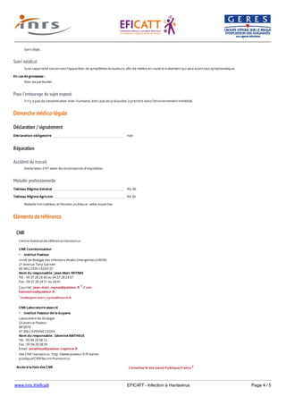 www.inrs.fr/eficatt EFICATT - Infection à Hantavirus Page 4 / 5
Suivi médical
Pour l'entourage du sujet exposé
Démarche médico-légale
Déclaration / signalement
Réparation
Accident du travail
Maladie professionnelle
Eléments de référence
Sans objet.
Suivi rapproché concernant l’apparition de symptômes évocateurs, afin de mettre en route le traitement qui sera avant tout symptomatique.
En cas de grossesse :
Rien de particulier.
Il n’y a pas de contamination inter-humaine, donc pas de précaution à prendre dans l’environnement immédiat.
Déclaration obligatoire non
Déclaration d'AT selon les circonstances d'exposition.
Tableau Régime Général RG 96
Tableau Régime Agricole RA 56
Maladie hors tableau et fonction publique : selon expertise.
CNR
Accès à la liste des CNR
Centre National de référence Hantavirus
CNR Coordonnateur
Institut Pasteur
Unité de Biologie des infections Virales Emergentes (UBIVE)
21 avenue Tony Garnier
69 365 LYON CEDEX 07
Nom du responsable : Jean-Marc REYNES
Tél. : 04 37 28 24 40 ou 04 37 28 24 57
Fax : 04 37 28 24 51 ou 24 41
Courriel : jean-marc.reynes@pasteur.fr 1 // cnr-
hantavirus@pasteur.fr
1 mailto:jean-marc.reynes@inserm.fr
CNR Laboratoire associé
Institut Pasteur de la Guyane
Laboratoire de Virologie
23 avenue Pasteur
BP 6010
97 306 CAYENNE CEDEX
Nom du responsable : Séverine MATHEUS
Tél. : 05 94 29 58 12
Fax : 05 94 29 58 09
Email : smatheus@pasteur-cayenne.fr
Site CNR Hantavirus : http ://www.pasteur.fr/fr/sante-
publique/CNR/les-cnr/hantavirus
Consultez le site Santé Publique France 2
2 http://invs.santepubliquefrance.fr/Espace-professionnels/Centres-nationaux-de-reference/Liste-et-
 