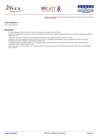 www.inrs.fr/eficatt EFICATT - Infection à Hantavirus Page 5 / 5
Textes de référence
Pas de texte de référence.
Bibliographie
2 http://invs.santepubliquefrance.fr/Espace-professionnels/Centres-nationaux-de-reference/Liste-et-
coordonnees-des-CNR
1. Strady C, jaussaud R, Rémy G, Penalba C - Infections à Hantavirus. Presse Méd. 2005 ; 34 (5) : 391-99.
2. Penalba C, Galempoix JM - Fièvres aux Hantavirus. Encyclopédie médico- chirurgicale. Maladies infectieuses 8-063-B-10. Paris : Éditions scientifiques et médicales
Elsevier ; 2015 : 9 p.
3. Reynes JM - Taxonomie des Hantavirus et situation des Hantaviroses en France. Bull Acad Vét France. 2013 ; 166 (2) : 155-62.
4. Batalla AS - Fièvre hémorragique avec syndrome rénal à virus Puumala : comparaison épidémiologique, clinique et biologique de 377 cas issus de la zone
épidémique et de la zone endémique. Thèse de Médecine, Reims, 2011.
5. Kallio ER, Klingström J, Gustafsson E, Manni T et al. - Prolonged survival of Puumala hantavirus outside the host : evidence for indirect transmission via the
environment. J Gen Virol. 2006 ; 87 (pt 8) : 2127-34.
6. Schneider F, Vidal L, Auvray C, Khider Y et al. - Premier cas de fièvre hémorragique avec syndrome rénal au cours de la grossesse en France. J Gynécol Biol Repr.
2009 ; 38 : 440-42.
 