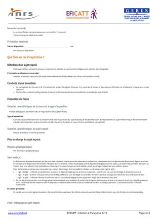 www.inrs.fr/eficatt EFICATT - Infection à Parvovirus B 19 Page 3 / 4
Immunité naturelle
Prévention vaccinale
Que faire en cas d'exposition ?
Définition d'un sujet exposé
Conduite à tenir immédiate
Evaluation du risque
Selon les caractéristiques de la source et le type d'exposition
Selon les caractéristiques du sujet exposé
Prise en charge du sujet exposé
Mesures prophylactiques
Suivi médical
Pour l'entourage du sujet exposé
La primo-infection (symptomatique ou non) confère l'immunité.
Immunité acquise solide et durable.
Vaccin disponible non
Pas de vaccin disponible
Sujet ayant été en contact direct avec une personne infectée ou ses liquides biologiques en période de contagiosité.
Principales professions concernées :
Activités au contact rapproché de sujets potentiellement infectés. Métiers au contact de la petite enfance.
La contagiosité du Parvovirus B 19 se situant en amont des signes cliniques, il n'y a pas lieu d'instaurer des mesures d'éviction ou d'isolement lorsque ceux-ci sont
apparus.
Rechercher une éventuelle grossesse et les autres femmes enceintes éventuellement exposées au sujet infecté.
Produits biologiques : sécrétions ORL et respiratoires des sujets infectés.
Type d'exposition :
Contacts rapprochés favorisant la contamination des muqueuses du sujet exposé par les sécrétions ORL et respiratoires du sujet infecté. Risque de contamination
d'autant plus important que les contacts ont été fréquents, durables et rapprochés en période de contagiosité.
Risque spécifique en cas de grossesse.
Pas de mesure prophylactique.
En dehors des femmes enceintes, pas de suivi mais rappeler l'importance des mesures de prévention notamment pour les personnels féminins en âge de procréer
en contact avec de jeunes enfants et/ou mères de jeunes enfants : éviter les contacts avec les liquides biologiques (urine, salive...) se laver fréquemment les mains ou
friction avec une solution hydro-alcoolique, notamment lors des changes ou de la toilette ; éviter le partage d'objets tels que cuillères, jouets.
Pour les femmes enceintes pour lesquelles il y a notion de contage : il est conseillé de réaliser un sérodiagnostic (IgM et IgG) :
IgG + et IgM - : infection probablement ancienne et fœtus protégé par les anticorps maternels : à confirmer par une 2e sérologie 3 semaines plus tard.
IgG - et IgM - : la mère n'est pas immunisée et il faut effectuer une sérologie de contrôle 3 semaines après le contage à la recherche d'une séroconversion.
IgG - et IgM + : infection récente à confirmer par un contrôle sérologique avec apparition d'IgG deux semaines plus tard.
En cas de séroconversion, une échographie hebdomadaire sera réalisée à la recherche de signes d'anasarque et avec une mesure du pic de vélocité systolique
dans l'artère cérébrale moyenne afin de dépister une éventuelle anémie. Cette surveillance doit être prolongée pendant 12 semaines suivant l'infection
maternelle.
En cas de grossesse :
En cas de survenue de signes évocateurs de contamination, appliquer les mêmes mesures que décrites précédemment pour les femmes enceintes exposées.
Dans l'entourage professionnel et hors professionnel des mesures générales d'hygiène sont préconisées :
 