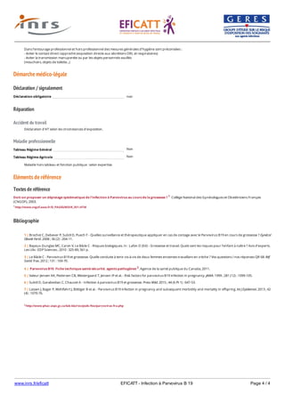 www.inrs.fr/eficatt EFICATT - Infection à Parvovirus B 19 Page 4 / 4
Démarche médico-légale
Déclaration / signalement
Réparation
Accident du travail
Maladie professionnelle
Non
Non
Eléments de référence
Textes de référence
Doit-on proposer un dépistage systématique de l'infection à Parvovirus au cours de la grossesse ? 1 Collège National des Gynécologues et Obstétriciens Français
(CNGOF), 2003.
1 http://www.cngof.asso.fr/D_PAGES/MDIR_301.HTM
Bibliographie
Dans l'entourage professionnel et hors professionnel des mesures générales d'hygiène sont préconisées :
- éviter le contact direct rapproché (exposition directe aux sécrétions ORL et respiratoires)
- éviter la transmission manuportée ou par les objets personnels souillés
(mouchoirs, objets de toilette...)
Déclaration obligatoire non
Déclaration d'AT selon les circonstances d'exposition.
Tableau Régime Général
Tableau Régime Agricole
Maladie hors tableau et fonction publique : selon expertise.
2 http://www.phac-aspc.gc.ca/lab-bio/res/psds-ftss/parvovirus-fra.php
1 | Brochot C, Debever P, Subtil D, Puech F - Quelles surveillance et thérapeutique appliquer en cas de contage avec le Parvovirus B19 en cours de grossesse ? Gynécol
Obstét Fertil. 2008 ; 36 (2) : 204-11.
2 | Bayeux-Dunglas MC, Caron V, Le Bâcle C - Risques biologiques. In : Lafon D (Ed) - Grossesse et travail. Quels sont les risques pour l'enfant à naître ? Avis d'experts.
Les Ulis : EDP Sciences ; 2010 : 325-89, 561 p.
3 | Le Bâcle C - Parvovirus B19 et grossesse. Quelle conduite à tenir vis-à-vis de deux femmes enceintes travaillant en crèche ? Vos questions / nos réponses QR 68. Réf
Santé Trav. 2012 ; 131 : 169-70.
4 | Parvovirus B19. Fiche technique santé-sécurité. agents pathogènes 2. Agence de la santé publique du Canada, 2011.
5 | Valeur-Jensen AK, Pedersen CB, Westergaard T, Jensen IP et al. - Risk factors for parvovirus B19 infection in pregnancy. JAMA. 1999 ; 281 (12) : 1099-105.
6 | Subtil D, Garabedian C, Chauvet A - Infection à parvovirus B19 et grossesse. Press Méd. 2015 ; 44 (6 Pt 1) : 647-53.
7 | Lassen J, Bager P, Wohlfahrt J, Böttiger B et al. - Parvovirus B19 infection in pregnancy and subsequent morbidity and mortality in offspring. Int J Epidemiol. 2013 ; 42
(4) : 1070-76.
 