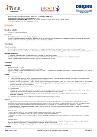 www.inrs.fr/eficatt EFICATT - Infection à Streptococcus pyogenes Page 2 / 5
Pathologie
Nom de la maladie
Transmission
La maladie
Cas en laboratoire d'analyses (médicales, vétérinaires...) publiés depuis 1985 : Néant.
Cas en laboratoire de recherche publiés depuis 1985 : Néant.
Cas historiques publiés avant 1985 : 5ème rang des infections acquises (inhalation, aérosol, piqûre, ingestion, contact).
78 cas recensés au laboratoire dont 3 décès jusqu’en 1976.
Infections à Streptococcus pyogenes
Synonyme(s) :
Angine à Streptocoque - Scarlatine - Impétigo - Erysipèle
Infections invasives à S. pyogenes : septicémies ; Fièvre puerpérale ; dermohypodermites nécrosantes (DHN) (auparavant désignées sous les termes de cellulites
extensives ou fasciites nécrosantes) ; syndrome de choc toxique streptococcique (SCTS)...
Mode de transmission :
Par l'intermédiaire des gouttelettes provenant des voies aériennes supérieures, générées par la toux, les éternuements ou la parole d'un sujet infecté.
Par contact des muqueuses avec des mains ou des objets fraîchement souillés par les sécrétions oropharyngées ou les lésions cutanées d'un sujet infecté ou porteur.
Période de contagiosité :
La pharyngite streptococcique est contagieuse pendant 2-3 semaines en l'absence de traitement.
Cas traités de façon appropriée : la période de contagiosité dure habituellement 24-48 heures après la mise en route d’un traitement efficace.
Cas non traités accompagnés d'écoulement purulent : peut durer des semaines ou des mois.
Incubation :
Angine : très courte : 2 à 4 jours.
Scarlatine : apparition de l’éruption 2 jours après le début de l’angine.
Infections cutanées : variable. Le micro-organisme est présent sur la peau 1 à 2 semaines avant l’apparition de l’impétigo et la même souche apparaît dans la gorge en
même temps que l’impétigo.
Clinique :
1 | Formes non invasives :
La forme habituelle : pharyngite, angine érythémato-pultacée fébrile et dysphagique. Amygdales gonflées, rouges avec un enduit ou des points blanchâtres,
parfois abcès amygdalien, adénite cervicale, phlegmon, sinusite, mastoïdite.
Scarlatine : début brusque avec fièvre à 39-40°C, frissons, douleurs pharyngées et vomissements. Angine aiguë préalable, suivi 24 à 48 h après par un exanthème
maculeux sans intervalle de peau saine dominant aux plis de flexion, glossite d'évolution cycliqe, desquamation poste-éruptive en lambeaux au niveau des
extrémités. Les formes frustres sont fréquentes.
Pathologies cutanées non invasives : érysipèle, impétigo, cellulite.
2 | Formes invasives :
Pathologies cutanées invasives : pyodermite, dermo-hypodermite nécrosante (ex-fasciite nécrosante). La symptomatologie est aiguë avec fièvre et signes locaux ;
l’évolution des formes graves peut être très rapide : syndrome de choc toxique streptococcique ou décès.
Autres infections invasives : septicémie, fièvre puerpérale (endométrite, péritonite pelvienne), pneumopathies, pleurésie purulente arthrites septiques,
ostéomyélite, endocardite...
3 | Complications post- streptococciques : RAA, glomérulonéphrite, syndromes neurologiques (Chorée…).
Diagnostic :
Le diagnostic est important pour le traitement rapide et l’isolement des malades atteints d’infections invasives à plus haut risque de dissémination (infections
cutanées ou sous-cutanées ouvertes, pneumopathies, endométrite du post-partum…) ; cette décision est également essentielle pour éviter les complications post-
streptococciques (RAA, glomérulonéphrite aiguë, syndromes neurologiques) de l’angine et des autres infections focales à Streptococcus pyogenes.
Le diagnostic d'infection invasive à streptocoque du groupe A (SGA) est affirmé par la découverte SGA dans les hémocultures, le LCR ou tout autre prélèvement
profond habituellement stérile.
Diagnostic direct :
- Test de diagnostic rapide (TDR Strep A) utilisable auprès du patient (95 % spécificité - bonne sensibilité).
Ce test simple et rapide peut être réalisé par les médecins traitants au sein de leur cabinet médical.
- Culture d’un échantillon prélevé par écouvillonnage du site contaminé (gorge…) ou par ponction de sang ou d’abcès ou par aspiration au niveau d’une lésion
profonde.
Diagnostic indirect :
Une élévation des taux d’antistreptolysines, antistreptodornases ou d’antistreptokinases dans des sérums prélevés précocement et 3 semaines plus tard est en
faveur de l’étiologie streptococcique d’une manifestation rhumatismale, rénale ou neurologique.
L'élévation des taux d’anticorps sériques est trop tardive ou inconstante pour contribuer au diagnostic des infections invasives.
Traitement :
 