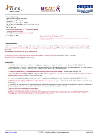 www.inrs.fr/eficatt EFICATT - Infection à Streptococcus pyogenes Page 5 / 5
Textes de référence
Avis du Conseil supérieur d’hygiène publique de France (section des maladies transmissibles) relatif à la conduite à tenir autour d’un ou de plusieurs cas, d’origine
communautaire, d’infections invasives à Streptococcus pyogenes (ou streptocoques du groupe A) 3. Séance du 18 novembre 2005. Haut Conseil de Santé Publique
(HCSP), 2005.
3 http://www.hcsp.fr/docspdf/cshpf/a_mt_181105_streptococcus.pdf
Guide pour la prévention et l'investigation des infections hospitalières à Streptococcus pyogenes 4. Ministère chargé de la santé, 2006.
4 http://www.sante.gouv.fr/IMG/pdf/guide_streptococcus.pdf
Bibliographie
Accès à la liste des CNR
Service de Bactériologie
AP-HP - Groupe hospitalier Paris Centre
27 rue du Faubourg Saint Jacques
75 014 PARIS
Nom du responsable : Pr Claire POYART
Tél. : 01 58 41 15 61 (secrétariat) - 01 58 41 15 60 - 01 58 41 27 88
(adjointe)
Fax : 01 58 41 15 48
Courriel : claire.poyart@aphp.fr 1 // cnr.strep@cch.aphp.fr
1 mailto:claire.poyart@cch.aphp.fr
Site CNR Streptocoques : http://www.cnr-strep.fr/
Consultez le site Santé Publique France 2
2 http://invs.santepubliquefrance.fr/Espace-professionnels/Centres-nationaux-de-reference/Liste-et-
coordonnees-des-CNR
5 http://www.sante.gouv.fr/IMG/pdf/guide_streptococcus.pdf
6 http://www.sante.gouv.fr/fichiers/bo/2004/04-06/a0060429.htm
7 http://ansm.sante.fr/Activites/Surveillance-du-marche-des-dispositifs-medicaux-et-dispositifs-medicaux-de-diagnostic-in-vitro-DM-DMDIV/Dispositifs-medicaux-de-
diagnostic-in-vitro-Operations-d-evaluations-et-de-controle-du-marche/Dispositifs-medicaux-de-diagnostic-in-vitro-Operations-d-evaluations-et-de-controle-du-
marche/TDR-Strep-A-Tests-de-Diagnostic-Rapide-des-angines-a-Streptocoque-du-groupe-A
1 | Lacy MD, Horn K - Nosocomial transmission of invasive group a streptococcus from patient to health care worker. Clin Infect Dis. 2009 ; 49 (3) : 354-57.
2 | Bouvet A, Schlegel L, Loubinoux J - Streptococcaceae : Streptococcus, Abiotrophia, Granulicatella, Enterococcus et autres gens apparentés. In : Freney J, Renaud F,
Leclercq R, Riegel P (Eds) - Précis de bactériologie clinique. 2 édition. Paris : Editions ESKA ; 2007 : 845-97, 1764 p.ème
3 | Guide pour la prévention et l'investigation des infections hospitalières à Streptococcus pyogenes 5. Ministère chargé de la santé, 2006.
4 | Circulaire DHOS/E 2/DGS/SD5C n° 2004-21 du 22 janvier 2004 relative au signalement des infections nosocomiales et à l’information des patients dans
les établissements de santé 6. Ministère chargé de la santé, 2004.
5 | Factor SH, Levine OS, Schwartz B, Harrison LH et al. - Invasive group A streptococcal disease : risk factors for adults. Emerg Infect Dis. 2003 ; 9 (8) : 970-77.
6 | TDR Strep A : Tests de Diagnostic Rapide des angines à Streptocoque du groupe A 7. Agence nationale de sécurité du médicament et des produits de santé
(ANSM), 2003.
7 | Surveillance des infections invasives à Haemophilus influenzae, Listeria monocytogenes, Neisseria meningitidis, Streptococcus pneumoniae, Streptococcus agalactiae (B) et
Streptococcus pyogenes (A) en France métropolitaine. Données épidémiologiques 2010. Le réseau Epibac. InVS, 2012.
 
