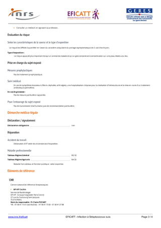 www.inrs.fr/eficatt EFICATT - Infection à Streptococcus suis Page 3 / 4
Evaluation du risque
Selon les caractéristiques de la source et le type d'exposition
Prise en charge du sujet exposé
Mesures prophylactiques
Suivi médical
Pour l'entourage du sujet exposé
Démarche médico-légale
Déclaration / signalement
Réparation
Accident du travail
Maladie professionnelle
Eléments de référence
Consulter un médecin en signalant sa profession.
Le risque est difficile à quantifier en raison du caractère ubiquitaire du portage asymptomatique de S. suis chez le porc.
Type d'exposition :
Le risque apparaît plus important lorsqu'un animal est malade et qu'un gest contaminant (contamination sur une peau lésée) a eu lieu.
Pas de traitement prophylactique.
En cas de symptômes évocateurs (fièvre, céphalée, arthralgies), une hospitalisation s'impose pour la réalisation d'hémocultures et la mise en route d'un traitement
antibiotique (pénicilline).
En cas de grossesse :
Pas de mesure particulière rapportée.
Pas de transmission interhumaine, pas de recommandation particulière,
Déclaration obligatoire non
Déclaration d'AT selon les circonstances d'exposition.
Tableau Régime Général RG 92
Tableau Régime Agricole RA 55
Maladie hors tableau et fonction publique : selon expertise.
CNR
Centre national de référence Streptocoques
AP-HP Cochin
Service de Bactériologie
AP-HP - Groupe hospitalier Paris Centre
27 rue du Faubourg Saint Jacques
75 014 PARIS
Nom du responsable : Pr Claire POYART
Tél. : 01 58 41 15 61 (secrétariat) - 01 58 41 15 60 - 01 58 41 27 88
(adjointe)
 