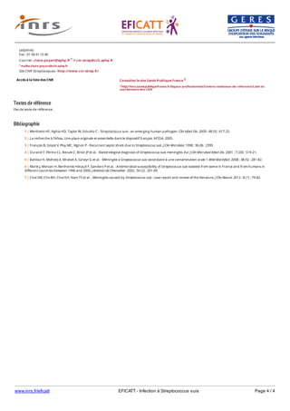 www.inrs.fr/eficatt EFICATT - Infection à Streptococcus suis Page 4 / 4
Textes de référence
Pas de texte de référence.
Bibliographie
Accès à la liste des CNR
(adjointe)
Fax : 01 58 41 15 48
Courriel : claire.poyart@aphp.fr 1 // cnr.strep@cch.aphp.fr
1 mailto:claire.poyart@cch.aphp.fr
Site CNR Streptocoques : http://www.cnr-strep.fr/
Consultez le site Santé Publique France 2
2 http://invs.santepubliquefrance.fr/Espace-professionnels/Centres-nationaux-de-reference/Liste-et-
coordonnees-des-CNR
1 | Wertheim HF, Nghia HD, Taylor W, Schultsz C - Streptococcus suis : an emerging human pathogen. Clin Infect Dis. 2009 ; 48 (5) : 617-25.
2 | La recherche à l'Afssa. Une place originale et essentielle dans le dispositif français. AFSSA, 2005.
3 | François B, Gissot V, Ploy MC, Vignon P - Recurrent septic shock due to Streptococcus suis. J Clin Microbiol. 1998 ; 36 (8) : 2395.
4 | Durand F, Périno CL, Recule C, Brion JP et al. - Bacteriological diagnosis of Streptococcus suis meningitis. Eur J Clin Microbiol Infect Dis. 2001 ; 7 (20) : 519-21.
5 | Bahloul H, Mofredj A, Mrabet A, Gineyt G et al. - Méningite à Streptococcus suis secondaire à une contamination orale ?. Méd Mal Infect. 2008 ; 38 (5) : 281-82.
6 | Marie J, Morvan H, Bertherlot-Hérault F, Sanders P et al. - Antimicrobial susceptibility of Streptococcus suis isolated from swine in France and from humans in
different countries between 1996 and 2000. J Antimicrob Chemother. 2002 ; 50 (2) : 201-09.
7 | Choi SM, Cho BH, Choi KH, Nam TS et al. - Meningitis caused by Streptococcus suis : case report and review of the literature. J Clin Neurol. 2012 ; 8 (1) : 79-82.
 