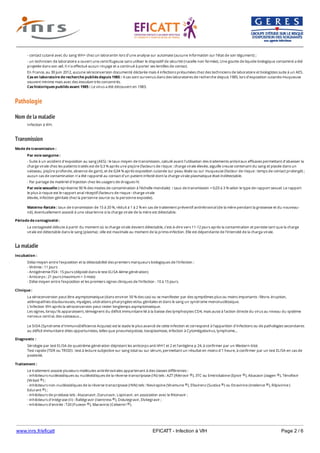 www.inrs.fr/eficatt EFICATT - Infection à VIH Page 2 / 6
Pathologie
Nom de la maladie
Transmission
La maladie
- contact cutané avec du sang VIH+ chez un laborantin lors d’une analyse sur automate (aucune information sur l’état de son tégument) ;
- un technicien de laboratoire a ouvert une centrifugeuse sans utiliser le dispositif de sécurité (nacelle non fermée). Une goutte de liquide biologique contaminé a été
projetée dans son œil. Il n’a effectué aucun rinçage et a continué à porter ses lentilles de contact.
En France, au 30 juin 2012, aucune séroconversion documenté déclarée mais 4 infections présumées chez des techniciens de laboratoire et biologistes suite à un AES.
Cas en laboratoire de recherche publiés depuis 1985 : 4 cas sont survenus dans des laboratoires de recherche depuis 1985, lors d’exposition cutanéo-muqueuse
souvent minime mais avec des inoculum très concentrés.
Cas historiques publiés avant 1985 : Le virus a été découvert en 1983.
Infection à VIH.
Mode de transmission :
Par voie sanguine :
- Suite à un accident d'exposition au sang (AES) : le taux moyen de transmission, calculé avant l'utilisation des traitements antiviraux efficaces permettant d'abaisser la
charge virale chez les patients traités est de 0,3 % après une piqûre (facteurs de risque : charge virale élevée, aiguille creuse contenant du sang et placée dans un
vaisseau, piqûre profonde, absence de gant), et de 0,04 % après exposition cutanée sur peau lésée ou sur muqueuse (facteur de risque : temps de contact prolongé) ;
aucun cas de contamination n'a été rapporté au contact d'un patient infecté dont la charge virale plasmatique était indétectable.
- Par partage de matériel d'injection chez les usagers de drogues IV.
Par voie sexuelle (représente 90 % des modes de contamination à l'échelle mondiale) : taux de transmission = 0,03 à 3 % selon le type de rapport sexuel. Le rapport
le plus à risque est le rapport anal réceptif (facteurs de risque : charge virale
élevée, infection génitale chez la personne source ou la personne exposée).
Materno-fœtale : taux de transmission de 15 à 20 %, réduit à 1 à 2 % en cas de traitement préventif antirétroviral (de la mère pendant la grossesse et du nouveau-
né), éventuellement associé à une césarienne si la charge virale de la mère est détectable.
Période de contagiosité :
La contagiosité débute à partir du moment où la charge virale devient détectable, c'est-à-dire vers 11-12 jours après la contamination et persiste tant que la charge
virale est détectable dans le sang (plasma) ; elle est maximale au moment de la primo-infection. Elle est dépendante de l'intensité de la charga virale.
Incubation :
Délai moyen entre l'exposition et la détectabilité des premiers marqueurs biologiques de l'infection :
- Virémie : 11 jours
- Antigénémie P24 : 15 jours (dépisté dans le test ELISA 4ème génération)
- Anticorps : 21 jours (maximum = 3 mois)
- Délai moyen entre l'exposition et les premiers signes cliniques de l'infection : 10 à 15 jours.
Clinique :
La séroconversion peut être asymptomatique (dans environ 50 % des cas) ou se manifester par des symptômes plus ou moins importants : fièvre, éruption,
adénopathies douloureuses, myalgies, ulcérations pharyngées et/ou génitales et dans le sang un syndrome mononucléosique.
L'infection VIH après la séroconversion peut rester longtemps asymptomatique.
Les signes, lorsqu'ils apparaissent, témoignent du déficit immunitaire lié à la baisse des lymphocytes CD4, mais aussi à l'action directe du virus au niveau du système
nerveux central, des vaisseaux...
Le SIDA (Syndrome d'ImmunoDéficience Acquise) est le stade le plus avancé de cette infection et correspond à l'apparition d'infections ou de pathologies secondaires
au déficit immunitaire dites opportunistes, telles que pneumocystose, toxoplasmose, infection à Cytomégalovirus, lymphome...
Diagnostic :
Sérologie par test ELISA de quatrième génération dépistant les anticorps anti-VIH1 et 2 et l'antigène p 24, à confirmer par un Western-blot.
Test rapide (TDR ou TROD) : test à lecture subjective sur sang total ou sur sérum, permettant un résultat en moins d'1 heure, à confirmer par un test ELISA en cas de
positivité.
Traitement :
Le traitement associe plusieurs molécules antirétrovirales appartenant à des classes différentes :
- inhibiteurs nucléosidiques ou nucléotidiques de la réverse transcriptase (IN) tels : AZT (Rétrovir ), 3TC ou Emtricitabine (Epivir ), Abacavir (ziagen ), Ténofovir
(Viréad ) ;
- inhibiteurs non-nucléosidiques de la réverse transcriptase (INN) tels : Nevirapine (Viramune ), Efavirenz (Sustiva ) ou Etravirine (intelence ), Rilpivirine (
Edurant ) ;
- inhibiteurs de protéase tels : Atazanavir, Darunavir, Lopinavir, en association avec le Ritonavir ;
- inhibiteurs d'intégrase (II) : Raltégravir (Isentress ), Dolutegravir, Elvitegravir ;
- inhibiteurs d'entrée : T20 (Fuzeon ), Maraviroc (Celsentri ).
Actuellement, ces traitements sont très souvent prescrits sous forme combinée (STR ou « single tablet regimen » associant 2 IN et 1 INN (Atripla , Eviplera ) ou de 2
® ® ®
®
® ® ®
®
®
® ®
® ®
 