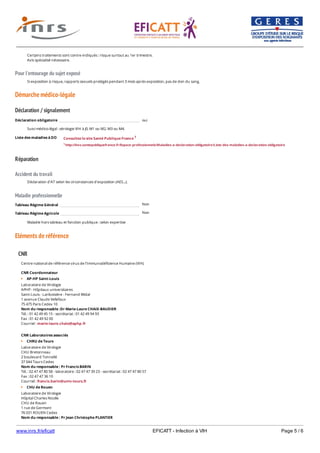 www.inrs.fr/eficatt EFICATT - Infection à VIH Page 5 / 6
Pour l'entourage du sujet exposé
Démarche médico-légale
Déclaration / signalement
Liste des maladies à DO
Réparation
Accident du travail
Maladie professionnelle
Non
Non
Eléments de référence
Certains traitements sont contre-indiqués : risque surtout au 1er trimestre.
Avis spécialisé nécessaire.
Si exposition à risque, rapports sexuels protégés pendant 3 mois après exposition, pas de don du sang.
Déclaration obligatoire oui
Suivi médico-légal : sérologie VIH à J0, M1 ou M2, M3 ou M4.
Consultez le site Santé Publique France 1
1 http://invs.santepubliquefrance.fr/Espace-professionnels/Maladies-a-declaration-obligatoire/Liste-des-maladies-a-declaration-obligatoire
Déclaration d'AT selon les circonstances d'exposition (AES...).
Tableau Régime Général
Tableau Régime Agricole
Maladie hors tableau et fonction publique : selon expertise
CNR
Centre national de référence virus de l'Immunodéficience Humaine (VIH)
CNR Coordonnateur
AP-HP Saint-Louis
Laboratoire de Virologie
APHP - Hôpitaux universitaires
Saint-Louis - Lariboisière - Fernand Widal
1 avenue Claude Vellefaux
75 475 Paris Cedex 10
Nom du responsable :Dr Marie-Laure CHAIX-BAUDIER
Tél. : 01 42 49 45 15 - secrétariat : 01 42 49 94 93
Fax : 01 42 49 92 00
Courriel : marie-laure.chaix@aphp.fr
CNR Laboratoires associés
CHRU de Tours
Laboratoire de Virologie
CHU Bretonneau
2 boulevard Tonnellé
37 044 Tours Cedex
Nom du responsable : Pr Francis BARIN
Tél. : 02 47 47 80 58 - laboratoire : 02 47 47 39 23 - secrétariat : 02 47 47 80 57
Fax : 02 47 47 36 10
Courriel : francis.barin@univ-tours.fr
CHU de Rouen
Laboratoire de Virologie
Hôpital Charles Nicolle
CHU de Rouen
1 rue de Germont
76 031 ROUEN Cedex
Nom du responsable : Pr Jean Christophe PLANTIER
Tél. : 02 32 88 14 62 (secrétariat)
 