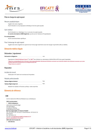 www.inrs.fr/eficatt EFICATT - Infection à bactéries multi-résistantes (BMR) digestives Page 4 / 6
Prise en charge du sujet exposé
Mesures prophylactiques
Suivi médical
Pour l'entourage du sujet exposé
Démarche médico-légale
Déclaration / signalement
Réparation
Accident du travail
Maladie professionnelle
Non
Non
Eléments de référence
Hygiène des mains régulière.
Pas d'indication à une prophylaxie antibiotique chez les sujets exposés.
Pas d'indication à un dépistage, ni à un suivi pour les sujets exposés.
En cas de colonisation à BMR digestives : pas de suivi en l'absence d'hospitalisation.
En cas de grossesse :
Pas de recommandation spécifique.
Hygiène des mains régulière du sujet et de son entourage notamment avant de manger et après être allé aux toilettes.
Déclaration obligatoire non
Signalement à Santé Publique France 1 et l' ARS 2 des infections ou colonisations à BHRe (ERV et EPC) des sujets hospitalisés.
1 http://invs.santepubliquefrance.fr/Dossiers-thematiques/Maladies-infectieuses/Infections-associees-aux-soins/Surveillance-des-infections-associees-aux-soins-
IAS/Enterobacteries-productrices-de-carbapenemases-EPC
2 https://www.ars.sante.fr/
Déclaration d'AT selon les circonstances d'exposition.
Tableau Régime Général
Tableau Régime Agricole
Maladie hors tableau et fonction publique : selon expertise.
CNR
Centre national de référence Résistance aux antibiotiques
CNR Coordonnateur
CHRU de Besançon
Laboratoire de Bactériologie
CHU Jean Minjoz
3 boulevard Fleming
25 030 BESANCON CEDEX
Nom du responsable : Pr Patrick PLESIAT
Tél. : 03 70 63 21 09 - 03 70 63 21 24 (secrétariat) - 03 70 63 25 16
(laboratoire)
Fax : 03 70 63 21 27
Courriel : cnr-pseudomonas@chu-besancon.fr -
patrick.plesiat@univ-fcomte.fr
CNR Laboratoires associés
CHU Rennes
Laboratoire de Bactériologie - Hygiène hospitalière
 