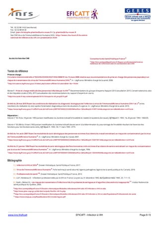 www.inrs.fr/eficatt EFICATT - Infection à VIH Page 6 / 6
Textes de référence
Prise en charge :
Circulaire interministérielle n°DGS/RI2/DHOS/DGT/DSS/2008/91 du 13 mars 2008 relative aux recommandations de prise en charge des personnes exposées à un
risque de transmission du virus de l'immunodéficience humaine (VIH) 3. In : Légifrance. Ministère chargé de la santé, 2008.
3 http://circulaires.legifrance.gouv.fr/index.php?action=afficherCirculaire&hit=1&r=19344
Morlat P - Prise en charge médicale des personnes infectées par le VIH 4. Recommandations du groupe d'experts. Rapport 2013 actualisé en 2015. Conseil national du sida
et des hépatites virales (CNS), 2015 (actualisation des recommandations du rapport d'experts en cours).
4 http://cns.sante.fr/wp-content/uploads/2015/10/experts-vih_prep2015.pdf
Arrêté du 28 mai 2010 fixant les conditions de réalisation du diagnostic biologique de l'infection à virus de l'immunodéficience humaine (VIH 1 et 2 5) et les
conditions de réalisation du test rapide d'orientation diagnostique dans les situations d'urgence. In : Légifrance. Ministère chargé de la santé, 2010.
5 https://www.legifrance.gouv.fr/affichTexte.do?cidTexte=JORFTEXT000022320859&fastPos=1&fastReqId=310971444&categorieLien=id&oldAction=rechTexte
Réparation :
Décret n° 93-74 du 18 janvier 1993 portant modification du barème indicatif d'invalidité en matière d'accidents de travail. J Off Répub Fr. 1993 ; 16, 20 janvier 1993 : 1004-05.
Décret n° 93-308 du 9 mars 1993 portant modification du barème indicatif devant servir à la détermination du pourcentage de l'invalidité résultant de l'exercice des
fonctions pour les fonctionnaires civils. J Off Répub Fr. 1993 ; 59, 11 mars 1993 : 3773.
Arrêté du 1er août 2007 fixant les modalités de suivi sérologique des personnes victimes d'accidents du travail entraînant un risque de contamination par le virus
de l'immunodéficience humaine 6. In : Légifrance. Ministère chargé du travail, 2007.
6 https://www.legifrance.gouv.fr/affichTexte.do?cidTexte=JORFTEXT000000652280&fastPos=1&fastReqId=1040196136&categorieLien=id&oldAction=rechTexte
Arrêté du 21 janvier 1994 fixant les modalités de suivi sérologique des fonctionnaires civils victimes d'accidents de service entraînant un risque de contamination
par le virus de l'immunodéficience humaine 7. In : Légifrance. Ministère chargé du budget, 1994.
7 https://www.legifrance.gouv.fr/affichTexte.do?cidTexte=JORFTEXT000000729060&fastPos=2&fastReqId=1283569830&categorieLien=id&oldAction=rechTexte
Bibliographie
Accès à la liste des CNR
Tél. : 02 32 88 14 62 (secrétariat)
Fax : 02 32 88 04 30
Email : jean-christophe.plantier@univ-rouen.fr // jc.plantier@chu-rouen.fr
Site CNR Virus de l'Immunodéficience Humaine (VIH) : http://www.chu-tours.fr/le-centre-
national-de-reference-du-vih-cnr-presentation.html
Consultez le site Santé Publique France 2
2 http://invs.santepubliquefrance.fr/Espace-professionnels/Centres-
nationaux-de-reference/Liste-et-coordonnees-des-CNR
8 http://invs.santepubliquefrance.fr/Dossiers-thematiques/Maladies-infectieuses/VIH-sida-IST/Infection-a-VIH-et-sida
9 http://www.phac-aspc.gc.ca/lab-bio/res/psds-ftss/hiv-vih-fra.php
10 http://invs.santepubliquefrance.fr/Dossiers-thematiques/Maladies-infectieuses/VIH-sida-IST/Infection-a-VIH-et-sida/Populations/Professionnels-de-sante
11 https://www.inspq.qc.ca/pdf/publications/363-AvisSeringues.pdf
1 | Infection à VIH et SIDA 8. Dossier thématique. Santé Publique France, 2017.
2 | Virus de l'immunodéficience humaine 9. Fiche technique santé-sécurité. Agents pathogènes. Agence de la santé publique du Canada, 2016.
3 | Professionnels de santé 10. Dossier thématique. Santé Publique France, 2013.
4 | Lot F, Abiteboul D - Infectitons professionnelles par le VIH en France. Le point au 31 décembre 1993. Bull Épidémiol Hebd. 1994 ; 25 : 111-13.
5 | Noël L, Bédard A - Les risques de transmission d'infections liés à la présense de seringues et d'aiguilles à des endroits inappopriés 11. Institut National de
santé publique du Québec, 2005.
 