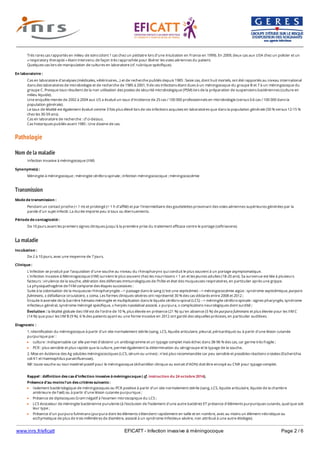 www.inrs.fr/eficatt EFICATT - Infection invasive à méningocoque Page 2 / 6
Pathologie
Nom de la maladie
Transmission
La maladie
Très rares cas rapportés en milieu de soins (dont 1 cas chez un pédiatre lors d’une intubation en France en 1999). En 2009, deux cas aux USA chez un policier et un
« respiratory therapist » étant intervenu de façon très rapprochée pour libérer les voies aériennes du patient.
Quelques cas lors de manipulation de cultures en laboratoire (cf. rubrique spécifique).
En laboratoire :
Cas en laboratoire d'analyses (médicales, vétérinaires…) et de recherche publiés depuis 1985 : Seize cas, dont huit mortels, ont été rapportés au niveau international
dans des laboratoires de microbiologie et de recherche de 1985 à 2001, 9 de ces infections étant dues à un méningocoque du groupe B et 7 à un méningocoque du
groupe C. Presque tous résultent de la non utilisation des postes de sécurité microbiologique (PSM) lors de la préparation de suspensions bactériennes (culture en
milieu liquide).
Une enquête menée de 2002 à 2004 aux US a évalué un taux d’incidence de 25 cas / 100 000 professionnels en microbiologie (versus 0.6 cas / 100 000 dans la
population générale).
Le taux de létalité est également évalué comme 3 fois plus élevé lors de ces infections acquises en laboratoires que dans la population générale (50 % versus 12-15 %
chez les 30-59 ans).
Cas en laboratoire de recherche : cf ci-dessus.
Cas historiques publiés avant 1985 : Une dizaine de cas.
Infection invasive à méningocoque (IIM)
Synonyme(s) :
Méningite à méningocoque ; méningite cérébro-spinale ; infection méningococcique ; méningococcémie
Mode de transmission :
Pendant un contact proche (< 1 m) et prolongé (> 1 h d'affilé) et par l'intermédiaire des gouttelettes provenant des voies aériennes supérieures générées par la
parole d'un sujet infecté. La durée importe peu si toux ou éternuements.
Période de contagiosité :
De 10 jours avant les premiers signes cliniques jusqu'à la première prise du traitement efficace contre le portage (ceftriaxone).
Incubation :
De 2 à 10 jours, avec une moyenne de 7 jours.
Clinique :
L'infection se produit par l'acquisition d'une souche au niveau du rhinopharynx qui conduit le plus souvent à un portage asymptomatique.
L'infection invasive à Méninogocoque (IIM) survient le plus souvent chez les nourrissons < 1 an et les jeunes adultes (18-20 ans). Sa survenue est liée à plusieurs
facteurs : virulence de la souche, altération des défenses immunologiques de l'hôte et état des muqueuses respiratoires, en particulier après une grippe.
La physiopathogénie de l’IIM comporte des étapes successives :
Suite à la colonisation de la muqueuse rhinopharyngée --> passage dans le sang (c'est une septicémie) --> méningococcémie aigüe : syndrome septicémique, purpura
fulminans, ± défaillance circulatoire, ± coma. Les formes cliniques sévères ont représenté 30 % des cas déclarés entre 2008 et 2012 ;
Ensuite traversée de la barrière hémato-méningée et multiplication dans le liquide cérébro-spinal (LCS) --> méningite cérébro-spinale : signes pharyngés, syndrome
infectieux général, syndrome méningé spécifique, ± herpès nasolabial associé, ± purpura, ± complications neurologiques dont surdité ;
Évolution : la létalité globale des IIM est de l’ordre de 10 %, plus élevée en présence (21 %) qu'en absence (5 %) de purpura fulminans et plus élevée pour les IIM C
(14 %) que pour les IIM B (9 %). 6 % des patients ayant eu une forme invasive en 2012 ont gardé des séquelles précoces, en particulier auditives.
Diagnostic :
1. Identification du méningocoque à partir d'un site normalement stérile (sang, LCS, liquide articulaire, pleural, péricardique) ou à partir d'une lésion cutanée
purpurique par :
culture : indispensable car elle permet d'obtenir un antibiogramme et un typage complet mais échec dans 38-96 % des cas, car germe très fragile ;
PCR : plus sensible et plus rapide que la culture, permet également la détermination du sérogroupe et le typage de la souche.
2. Mise en évidence des Ag solubles méningococciques (LCS, sérum ou urines) : n’est plus recommandée car peu sensible et possibles réactions croisées (Escherichia
coli K1 et Haemophilus parainfluenzae).
NB : toute souche ou tout matériel positif pour le méningocoque (échantillon clinique ou extrait d’ADN) doit être envoyé au CNR pour typage complet.
Rappel : définition des cas d'infection invasive à méningocoque ( cf. instruction du 24 octobre 2014).
Présence d'au moins l'un des critères suivants :
Isolement bactériologique de méningocoques ou PCR positive à partir d'un site normalement stérile (sang, LCS, liquide articulaire, liquide de la chambre
antérieure de l’œil) ou à partir d'une lésion cutanée purpurique ;
Présence de diplocoques Gram négatif à l'examen microscopique du LCS ;
LCS évocateur de méningite bactérienne purulente (à l'exclusion de l'isolement d'une autre bactérie) ET présence d'éléments purpuriques cutanés, quel que soit
leur type ;
Présence d'un purpura fulminans (purpura dont les éléments s'étendent rapidement en taille et en nombre, avec au moins un élément nécrotique ou
ecchymotique de plus de trois millimètres de diamètre, associé à un syndrome infectieux sévère, non attribué à une autre étiologie).
 