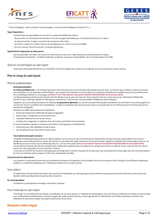 www.inrs.fr/eficatt EFICATT - Infection invasive à méningocoque Page 4 / 6
Selon les caractéristiques du sujet exposé
Prise en charge du sujet exposé
Mesures prophylactiques
Suivi médical
Pour l'entourage du sujet exposé
Démarche médico-légale
Produit biologique : salive, sécrétions oropharyngées, ± autres liquides biologiques infectés (LCS...).
Type d'exposition :
Contamination par gouttelettes en prenant en compte l’ensemble des critères :
- de proximité : la transmission des sécrétions rhino-pharyngées est facilitée par une distance de moins d'un mètre ;
- du type de contact : il s'agit uniquement de contacts en face à face ;
- de durée : à moins d'un mètre, risque si durée dépassant au moins une heure d'affilée ;
- lors d'un contact "bouche à bouche", le temps importe peu.
Spécificité de l'exposition au laboratoire :
Source potentielle : les milieux de culture et notamment les cultures en milieu liquide sont particulièrement à risque.
Circonstances d’exposition : inhalation d’aérosols, projection muqueuse de gouttelettes : lors de manipulations hors PSM.
Sujet ayant été exposé directement aux sécrétions rhino-pharyngées sans masque anti-projection et ce quel que soit son statut vaccinal.
Antibioprophylaxie :
En milieu professionnel : une antibioprophylaxie n'est indiquée qu’en cas de contacts très exposants lors de soins : personnes ayant réalisé un bouche à bouche,
une intubation ou une aspiration endotrachéale… sans masque de protection et avant le début du traitement antibiotique du malade et jusqu'à la première prise
d'un antibiotique efficace sur le portage ( cf. fiches 7-1 et 7-2 annexe de l’instruction DGS/RI1/DUS/2014/301 du 24 octobre 2014).
L'antibioprophylaxie doit être instaurée dans les 24 à 48 heures et au plus tard dans les 10 jours après le dernier contact avec le cas : Rifampicine (Rifadine®)
pendant 2 jours : 600 mg (2 gélules de 300 mg) per os toutes les 12 heures chez l'adulte (possède l'AMM dans cette indication).
Rappelons qu’une antibioprophylaxie est indiquée, en population générale, aux personnes ayant été exposées directement aux sécrétions rhino-pharyngées d’un
cas dans les 10 jours précédant son hospitalisation. Il s’agit principalement des personnes qui vivent ou sont gardées sous le même toit que le cas index pendant sa
période de contagiosité.
Attention aux effets secondaires de la rifampicine :
diminution temporaire d'efficacité des œstro-progestatifs ;
teinte rouge - orangée des urines et des larmes ;
coloration définitive des verres de contact ;
troubles de la coagulation si utilisation dans les 3-4 jours précédant l'accouchement.
Si contre-indications, allergie ou résistance prouvée du méningocoque à la Rifampicine :
Ceftriaxone par voie injectable en dose unique ;
ou Ciprofloxacine par voie orale en dose unique.
Vaccinations des sujets contacts :
Complète l'antibioprophylaxie, grâce à un effet protecteur vis-à-vis de la survenue d'éventuels cas secondaires, lorsque la souche responsable du cas est d'un
sérogroupe contre lequel existe un vaccin. Elle concerne uniquement les sujets contacts se retrouvant de façon régulière et répétée dans l'entourage proche du cas
(famille et personnes vivant sous le même toit, amis, etc...) et non immunisés ( fiche 8-2 annexe de l’instruction DGS/RI1/DUS/2014/301 du 24 octobre 2014).
Lorsqu’elle est indiquée, elle doit être réalisée le plus rapidement possible après connaissance du sérogroupe et dans un délai de 10 jours après le dernier contact
avec le cas index (acquisition d'une immunité ≈ 10 jours).
La survenue d'une forme invasive à méningocoque de sérogroupe C doit être l'occasion de la mise à jour des vaccinations de l'entourage, selon les recommandations
du Haut Conseil de la santé publique (HCSP), sans considération de délai.
Cas particulier du laboratoire :
Les accidents au laboratoire concernent principalement les blessures d'aiguille et d'autres objets tranchant qui peuvent être à l'origine d'une diffusion systémique
justifiant un traitement antibiotique par Ceftriaxone (même chez un sujet vacciné).
Enregistrement des données d'évaluation des risques lors d'expositions au méningocoque et des traitements prophylactiques éventuellement prescrits dans les
dossiers médico-professionnels des personnels concernés.
En cas de grossesse :
Si traitement prophylactique envisagé, prescription à adapter.
Information sur les modes de transmission, la justification ou non de proposer un traitement prophylactique, et sur les mesures inefficaces et inutiles, à proscrire telles
que : prélèvements et désinfections rhinopharyngées des sujets contacts et de leur entourage personnel, désinfection ou fermeture des locaux, éviction de la
collectivité, en particulier scolaire, des sujets contacts et/ou de la fratrie...
 