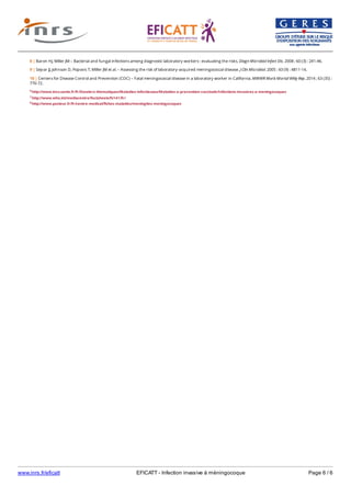 www.inrs.fr/eficatt EFICATT - Infection invasive à méningocoque Page 6 / 6
6 http://www.invs.sante.fr/fr/Dossiers-thematiques/Maladies-infectieuses/Maladies-a-prevention-vaccinale/Infections-invasives-a-meningocoques
7 http://www.who.int/mediacentre/factsheets/fs141/fr/
8 http://www.pasteur.fr/fr/centre-medical/fiches-maladies/meningites-meningocoques
8 | Baron HJ, Miller JM – Bacterial and fungal infections among diagnostic laboratory workers : evaluating the risks. Diagn Microbiol Infect Dis. 2008 ; 60 (3) : 241-46.
9 | Sejvar JJ, Johnson D, Popovic T, Miller JM et al. – Assessing the risk of laboratory-acquired meningococcal disease. J Clin Microbiol. 2005 : 43 (9) : 4811-14.
10 | Centers for Disease Control and Prevention (CDC) – Fatal meningococcal disease in a laboratory worker in California. MMWR Morb Mortal Wkly Rep. 2014 ; 63 (35) :
770-72.
 