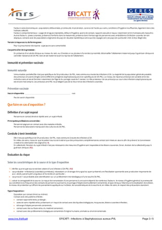 www.inrs.fr/eficatt EFICATT - Infections à Staphylococcus aureus-PVL Page 3 / 5
Immunité et prévention vaccinale
Immunité naturelle
Prévention vaccinale
Que faire en cas d'exposition ?
Définition d'un sujet exposé
Conduite à tenir immédiate
Evaluation du risque
Selon les caractéristiques de la source et le type d'exposition
Facteurs socio-économiques : populations défavorisées, promiscuité, incarcération, carence de l’accès aux soins, conditions d’hygiène insuffisantes, logement dans des
habitats collectifs.
Facteurs comportementaux : usage de drogues injectables, défaut d’hygiène, sports de contact, rapports sexuels à risque, notamment entre homosexuels masculins.
Autres facteurs : plaies cutanées, présence d’enfants dans la maisonnée, présence dans l’entourage de personnes avec antécédents d’infection cutanée, terrain
atopique, contacts avec les populations originaires de pays en situation épidémique ainsi que les voyages vers ces pays (en particulier USA, Grèce, Maghreb).
Terrain à risque accru de forme grave :
Pour la pneumonie nécrosante : sujet jeune sans comorbidité.
Cas particulier de la grossesse :
En présence d’un abcès clinique au niveau du sein, ou s’il existe un ou plusieurs furoncles à proximité, déconseiller l’allaitement maternel jusqu’à guérison clinique et
contrôler l’absence de SA-PVL dans le lait maternel avant la reprise de l’allaitement.
Immunisation partielle.Elle n’est pas spécifique de SA producteur de PVL, mais commune a toutes les infections à SA. La majorité de la population générale possède
des anticorps circulants dirigés contre différents antigènes staphylococciques (non spécifiques de SA-PVL). Le niveau de réponse anticorps est variable entre les
individus sains et serait fonction notamment de l’âge et du portage nasal de S. aureus. Le rôle protecteur de ces anticorps au cours des infections staphylococciques
est encore mal compris. Les anticorps anti-PVL ne protègent pas de la récurrence des infections cutanées.
Vaccin disponible non
Pas de vaccin disponible
Personne en contact étroit et répété avec un sujet infecté.
Principales professions concernées :
Personnel soignant en contact avec des malades infectés.
Personnel de laboratoire manipulant des cultures de SA-PVL.
Elle n’est pas spécifique de SA producteur de PVL, mais commune à toutes les infections à SA.
En milieu de soins, s'assurer que le patient source est traité et que des précautions complémentaires contact sont mises en œuvre afin de prévenir la transmission
croisée et la colonisation des soignants ( 4).
En collectivité, l'éviction du sujet infecté n’est pas nécessaire si les mesures d’hygiène sont respectées et les lésions couvertes. Sinon, éviction de la collectivité jusqu’à
guérison clinique ( R2).
1 | Vérifier que le sujet source est bien atteint d’une infection à SA-PVL ( R2)
cas probable = infection(s) cutanée(s) primitive(s), nécessitant un drainage chirurgical ou ayant présenté une fistulisation spontanée avec production importante de
pus : abcès, panaris péri-unguéaux et furoncles en particulier ;
cas prouvé = cas probable avec identification sur un prélèvement microbiologique d’une souche SA-PVL.
2 | valuer la contagiosité de la source. Le risque de transmission d’une personne à une autre dépend de nombreux facteurs : le niveau d’hygiène général, la promiscuité
qui conditionne la fréquence des contacts de personne à personne, le partage d’objets éventuellement contaminés, le type clinique, l’étendue et la localisation de la lésion,
le niveau de protection qu’offrent les pansements appliqués sur la lésion, les caractéristiques de la souche et, en milieu de soins, le respect des précautions standard.
Type d'exposition :
Exposition par contact direct ou indirect.
Contact avec des patients infectés :
contact rapproché et/ou prolongé ;
actes de soins répétés et/ou présentant un risque de contact avec des liquides biologiques, muqueuses, lésions cutanées infectées ;
échange d’objets personnels contaminés ;
contact avec des surfaces et/ou du matériel contaminé ;
contact avec des prélèvements biologiques contaminés d’origine humaine, animale ou environnementale.
 