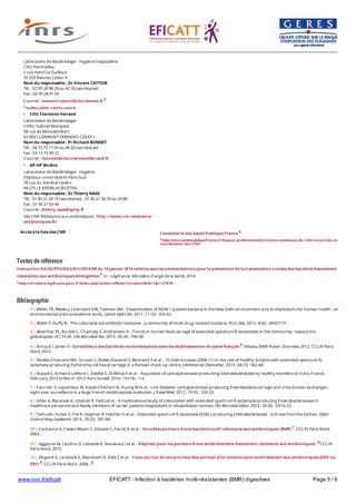 www.inrs.fr/eficatt EFICATT - Infection à bactéries multi-résistantes (BMR) digestives Page 5 / 6
Textes de référence
Instruction DGOS/PF2/DGS/RI1/2014/08 du 14 Janvier 2014 relative aux recommandations pour la prévention de la transmission croisée des bactéries hautement
résistantes aux antibiotiques émergentes 5. In : Légifrance. Ministère chargé de la santé, 2014.
5 http://circulaire.legifrance.gouv.fr/index.php?action=afficherCirculaire&hit=1&r=37839
Bibliographie
Accès à la liste des CNR
Laboratoire de Bactériologie - Hygiène hospitalière
CHU Ponchaillou
2 rue Henri Le Guilloux
35 033 Rennes Cedex 9
Nom du responsable : Dr Vincent CATTOIR
Tél. : 02 99 28 98 28 ou 42 76 (secrétariat)
Fax : 02 99 28 41 59
Courriel : vincent/cattoir@chu-rennes.fr 3
3 mailto:cattoir-v@chu-caen.fr
CHU Clermont-Ferrand
Laboratoire de Bactériologie
CHRU Gabriel Montpied
58 rue de Montalembert
63 003 CLERMONT-FERRAND CEDEX 1
Nom du responsable : Pr Richard BONNET
Tél. : 04 73 75 17 93 ou 49 20 (secrétariat)
Fax : 03 73 75 49 22
Courriel : rbonnet@chu-clermontferrand.fr
AP-HP Bicêtre
Laboratoire de Bactériologie - Hygiène
Hôpitaux universitaires Paris-Sud
78 rue du Général Leclerc
94 275 LE KREMLIN BICETRE
Nom du responsable : Dr Thierry NAAS
Tél. : 01 45 21 20 19 (secrétariat) - 01 45 21 36 29 ou 29 86
Fax : 01 45 21 63 40
Courriel : thierry.naas@aphp.fr
Site CNR Résistance aux antibiotiques : http://www.cnr-resistance-
antibiotiques.fr/
Consultez le site Santé Publique France 4
4 http://invs.santepubliquefrance.fr/Espace-professionnels/Centres-nationaux-de-reference/Liste-et-
coordonnees-des-CNR
6 http://www.cclinparisnord.org/BMR/BMR2012.pdf
1 | Walsh TR, Weeks J, Livermore DM, Toleman MA - Dissemination of NDM-1 positive bacteria in the New Delhi environment and its implications for human health : an
environmental point prevalence study. Lancet Infect Dis. 2011 ; 11 (5) : 355-62.
2 | Walsh F, Duffy B - The culturable soil antibiotic resistome : a community of multi-drug resistant bacteria. PLoS One. 2013 ; 8 (6) : e6557-77.
3 | Woerther PL, Burdet C, Chachaty E, Andremont A - Trends in human fecal carriage of extended-spectrum ß-lactamases in the community : toward the
globalization of CTX-M. Clin Microbiol Rev. 2013 ; 26 (4) : 744-58.
4 | Arnaud I, Jarlier V - Surveillance des bactéries multirésistantes dans les établissements de santé français 6. Réseau BMR-Raisin. Données 2012. CCLIN Paris-
Nord, 2012.
5 | Nicolas-Chanoine MH, Gruson C, Bialek-Davenet S, Bertrand X et al. - 10-Fold increase (2006-11) in the rate of healthy subjects with extended-spectrum ß-
lactamase-producing Escherichia coli faecal carriage in a Parisian check-up centre. J Antimicrob Chemother. 2013 ; 68 (3) : 562-68.
6 | Ruppé E, Armand-Lefèvre L, Estellat C, El Miniai A et al. - Acquisition of carbapenemase-producting Enterobacteriaceae by healthy travellers to India, France,
February 2012 to March 2013. Euro Surveill. 2014 ; 19 (14) : 1-4.
7 | Fournier S, Lepainteur M, Kassis-Chikhani N, Huang M et al. - Link between carbapenemase-producing Enterobacteria carriage and cross-border exchanges :
eight-year surveillance in a large French multihospitals institution. J Travel Med. 2012 ; 19 (5) : 320-23.
8 | Adler A, Baraniak A, Izdebski R, Fiett J et al. - A multinational study of colonization with extended spectrum ß-lactamase-producing Enterobacteriaceae in
healthcare personnel and family members of carrier patients hospitalized in rehabilitation centres. Clin Microbiol Infect. 2014 ; 20 (8) : O516-23.
9 | Tschudin-Sutter S, Frei R, Stephan R, Hächler H et al. - Extended-spectrum ß-lactamase (ESBL)-producing Enterobacteriaceae : a threat from the kitchen. Infect
Control Hosp Epidemiol. 2014 ; 35 (5) : 581-84.
10 | Carbonne A, Coelez-Meyer C, Décade C, Farret D et al. - Vous êtes porteurs d'une bactérie multi-résistante aux antibiotiques (BMR) 7. CCLIN Paris-Nord,
2003.
11 | Aggoune M, Landriu D, Lebascle K, Novakova I et al. - Dépliant pour les porteurs d'une entérobactérie hautement résistante aux antibiotiques. 8CCLIN
Paris-Nord. 2010.
12 | Birgand G, Le bascle K, Blanckaert K, Kadi Z et al. - V ous (ou l'un de vos proches) êtes porteur d'un entérocoque multirésistant aux antibiotiques (ERG ou
ERV) 9. CCLIN Paris-Nord, 2008 . 8
 