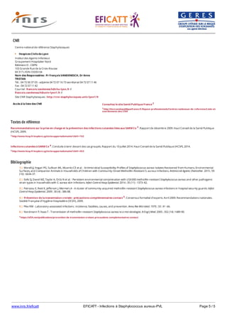 www.inrs.fr/eficatt EFICATT - Infections à Staphylococcus aureus-PVL Page 5 / 5
Textes de référence
Recommandations sur la prise en charge et la prévention des infections cutanées liées aux SARM Co 3. Rapport de décembre 2009. Haut Conseil de la Santé Publique
(HCSP), 2009.
3 http://www.hcsp.fr/explore.cgi/avisrapportsdomaine?clefr=102
Infections cutanées à SARM Co 4. Conduite à tenir devant des cas groupés. Rapport du 10 juillet 2014. Haut Conseil de la Santé Publique (HCSP), 2014.
4 http://www.hcsp.fr/explore.cgi/avisrapportsdomaine?clefr=453
Bibliographie
CNR
Accès à la liste des CNR
Centre national de référence Staphylocoques
Hospices Civils de Lyon
Institut des Agents Infectieux
Groupement Hospitalier Nord
Bâtiment O - CBPN
103 Grande Rue de la Croix-Rousse
69 317 LYON CEDEX 04
Nom des Responsables : Pr François VANDENESCH, Dr Anne
TRISTAN
Tél. : 04 72 00 37 03 - adjointe 04 72 07 16 73 secrétariat 04 72 07 11 46
Fax : 04 72 07 11 42
Courriel : francois.vandenesch@chu-lyon.fr //
francois.vandenesch@univ-lyon1.fr //
Site CNR Staphylocoques : http://cnr-staphylocoques.univ-lyon1.fr
Consultez le site Santé Publique France 2
2 http://invs.santepubliquefrance.fr/Espace-professionnels/Centres-nationaux-de-reference/Liste-et-
coordonnees-des-CNR
5 https://sf2h.net/publications/prevention-de-transmission-croisee-precautions-complementaires-contact
1 | Morelli JJ, Hogan PG, Sullivan ML, Muenks CE et al. - Antimicrobial Susceptibility Profiles of Staphylococcus aureus Isolates Recovered from Humans, Environmental
Surfaces, and Companion Animals in Households of Children with Community-Onset Methicillin-Resistant S. aureus Infections. Antimicrob Agents Chemother. 2015 ; 59
(10) : 6634-37.
2 | Eells SJ, David MZ, Taylor A, Ortiz N et al. - Persistent environmental contamination with USA300 methicillin-resistant Staphylococcus aureus and other pathogenic
strain types in households with S. aureus skin infections. Infect Control Hosp Epidemiol. 2014 ; 35 (11) : 1373–82.
3 | Patrozou E, Reid K, Jefferson J, Mermel LA - A cluster of community-acquired methicillin-resistant Staphylococcus aureus infections in hospital security guards. Infect
Control Hosp Epidemiol. 2009 ; 30 (4) : 386-88.
4 | Prévention de la transmission croisée : précautions complémentaires contact 5. Consensus formalisé d’experts. Avril 2009. Recommandations nationales.
Société Française d’Hygiène Hospitalière (SF2H), 2009.
5 | Pike RM - Laboratory-associated infections : incidence, fatalities, causes, and prevention. Annu Rev Microbiol. 1979 ; 33 : 41 ‑66.
6 | Nordmann P, Naas T - Transmission of methicillin-resistant Staphylococcus aureus to a microbiologist. N Engl J Med. 2005 ; 352 (14) :1489-90.
 