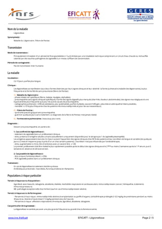 www.inrs.fr/eficatt EFICATT - Légionellose Page 2 / 5
Nom de la maladie
Transmission
La maladie
Populations à risque particulier
Légionellose
Synonyme(s) :
Maladie du Légionnaire ; Fièvre de Pontiac
Mode de transmission :
Principalement inhalation d'un aérosol de fines gouttelettes (< 5 µm) émises par une installation technique comprenant un circuit d'eau chaude ou réchauffée
colonisé par des souches pathogènes de Legionella à un niveau suffisant de concentration.
Période de contagiosité :
Pas de transmission inter-humaine.
Incubation :
2 à 10 jours, parfois plus longue.
Clinique :
Les légionelloses se manifestent sous deux formes distinctes par leurs signes cliniques et leur sévérité : la forme pulmonaire (maladie des légionnaires), la plus
fréquente et la forme fébrile sans pneumonie (fièvre de Pontiac).
1 | Maladie du légionnaire :
- phase initiale non spécifique (fièvre, malaise, myalgies, céphalées),
- pneumopathie sans signes cliniques spécifiques, hormis des signes digestifs plus marqués (diarrhée, douleurs abdominales), des signes neurologiques et une
hyponatrémie plus fréquente que pour les autres causes de pneumopathie,
- radiographie pulmonaire : infiltrats alvéolaires, peu systématisés, parfois multiples, souvent hilifuges ; pleurésie et adénopathie hilaire possibles,
- mortalité : ≤ 10 % (plus fréquente chez les patients très immunodéprimés et pour les cas nosocomiaux).
2 | Fièvre de Pontiac :
- syndrome pseudo-grippal sans pneumopathie,
- guérit en quelques jours sans traitement. Le diagnostic de la fièvre de Pontiac n'est jamais réalisé.
3 | Formes extra-pulmonaires : beaucoup plus rares.
Diagnostic :
Devant une pneumopathie, on parlera de :
1. Cas confirmé de légionellose si :
- isolement de Legionella dans un prélèvement clinique,
- et/ou présence d'antigène soluble urinaire (actuellement uniquement disponible pour le sérogroupe 1 de Legionella pneumophila).
Les antigènes apparaissent dans les 2 à 3 jours suivant l'apparition des signes cliniques chez 90 % des patients et leur excrétion est longue et variable (de quelques
jours à 2 mois en moyenne jusqu'à près d'un an chez certains patients). L'excrétion n'est pas influencée par l'antibiothérapie,
- et/ou augmentation (x 4) du titre d'anticorps avec un second titre ⩾ 128.
Le premier prélèvement doit être réalisé le plus rapidement possible après le début des signes cliniques et le 2 au moins 3 semaines après le 1 sérum, puis 5
semaines en absence de séroconversion.
2. Cas possible de légionellose si :
- titre unique d'anticorps élevé ( ⩾ 256).
- PCR Legionella positive dans un prélèvement clinique.
ème er
Traitement :
En cas de légionellose le traitement doit être précoce.
Antibiotiques préconisés : macrolides, fluroroquinolones et rifampicine.
Terrain à risque accru d'acquisition :
Age élevé, sexe masculin, tabagisme, alcoolisme, diabète, morbidités respiratoire et cardiovasculaire, immunodépression (cancer, hémopathie, traitements
immunosupresseurs).
NB : pathologie exceptionnelle chez l'enfant (sauf en cas d'immunodépression sévère).
Terrain à risque accru de forme grave :
- Personnes à haut risque : immunodéprimés sévères (transplantation ou greffe d'organe, corticothérapie prolongée [> 0,5 mg/kg de prednisone pendant au moins
30 jours] ou récente à haute dose [> 5 mg/kg pendant plus de 5 jours]).
- Personnes à risque : affections respiratoires chroniques, âge élevé, alcoolisme, tabagisme.
Cas particulier de la grossesse :
La légionellose ne semble pas avoir une plus grande fréquence ou gravité chez la femme enceinte.
 