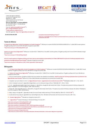 www.inrs.fr/eficatt EFICATT - Légionellose Page 5 / 5
Textes de référence
Le risque lié aux légionelles. Guide d'investigation et d'aide à la gestion 4. Diffusé par circulaire DGS/SD5C/SD7A/DESUS/2005/323 du 11 juillet 2005 Conseil supérieur
d'hygiène publique de France (CSHP). Ministère chargé de la santé, 2005.
4 http://www.sante.gouv.fr/IMG/pdf/guid2005-2.pdf
Gestion du risque lié aux légionelles 5. Diffusé par circulaire DGS n° 2002/273 du 2 mai 2002. Conseil supérieur d'hygiène publique de France (CSHPF). Ministère chargé
de la santé, 2001.
5 http://www.sante.gouv.fr/IMG/pdf/6legcshpf.pdf
Avis du Conseil supérieur d'hygiène publique de France (section des maladies transmissibles) du 18 Mars 2005 Relatif à la place de l'antibioprophylaxie dans la
prévention des légionelloses nosocomiales 6. Ministère chargé de la santé, 2005.
6 http://www.sante.gouv.fr/IMG/pdf/avis_CSHPF_180305_legionellose_%20prophy.pdf
Bibliographie
Accès à la liste des CNR
Institut des Agents Infectieux
Groupement Hospitalier Nord
Bâteiment O - CBPN
103 Grande Rue de la Croix-Rousse
69 317 LYON Cedex 04
Nom du responsable : Dr Sophie JARRAUD
Tél. : 04 72 07 16 38 ou 11 45 (secrétariat)
Fax : 04 72 07 11 42
Courriel : sophie.jarraud@chu-lyon.fr 2 //
ghn_cnrlegionelles@chu-lyon.fr
2 mailto:sophie.jarraud@univ-lyon1.fr
Site CNR Legionella : http://cnr-legionelles.univ-lyon1.fr/
Consultez le site Santé Publique France 3
3 http://invs.santepubliquefrance.fr/Espace-professionnels/Centres-nationaux-de-reference/Liste-et-
coordonnees-des-CNR
7 http://www.sante.gouv.fr/IMG/pdf/guid2005-2.pdf
8 http://www.sante.gouv.fr/IMG/pdf/6legcshpf.pdf
9 http://www.sante.gouv.fr/IMG/pdf/avis_CSHPF_180305_legionellose_prophy.pdf
10 http://www.invs.sante.fr/fr./content/download/12822/76933/version/5/file/beh_29_30_2011.pdf
11 http://www.inrs.fr/media.html?refINRS=TC%2098
12 http://www.sante.gouv.fr/legionellose.html
13 http://www.invs.sante.fr/Dossiers-thematiques/Maladies-infectieuses/Maladies-a-declaration-obligatoire/Legionellose
1 | Le risque lié aux légionelles. Guide d'investigation et d'aide à la gestion 7. Diffusé par circulaire DGS/SD5C/SD7A/DESUS/2005/323 du 11 juillet 2005. Conseil
supérieur d'hygiène publique de France. Ministère en charge de la Santé, 2005.
2 | Gestion du risque lié aux légionelles 8. Diffusé par circulaire DGS n° 2002/273 du 2 mai 2002. Conseil supérieur d'hygiène publique de France. Ministère en
charge de la Santé, 2001.
3 | Avis du Conseil supérieur d'hygiène publique de France (section des maladies transmissibles) relatif à la place de l'antibioprophylaxie dans la prévention des
légionelloses nosocomiales 9(séance du 18 mars 2005). Ministère des Solidarités, de la Santé et de la Famille, 2005.
4 | Campèse C, Jarraud S, Maine C, Che D - La légionellose en France : augmentation du nombre de cas en 2010. 10 Bull Épidémiol Hebd. 2011 ; 31-32 : 325-27.
5 | Che D, Campèse C, Jarraud S. Légionelles et légionellose : qu'a t-on découvert depuis 30 ans ? Pathol Biol. 2011 ; 59 (3) : 134-36.
6 | Yu VL - Legionella pneumophila (Legionnaire's disease). In : Mandell GL, Douglas RG, Bennett JE, Dolin R (Eds) - Principles and practice of infectious diseases. 5th
edition. Philadelphia : Churchill Livingstone ; 2000 : 2424-34, 3263 p.
7 | Muder RR - Other legionella species. In : Mandell GL, Douglas RG, Bennett JE, Dolin R (eds) - Principles and practice of infectious diseases. 5th edition. Philadelphia :
Churchill Livingstone ; 2000 : 2434-40,3263 p.
8 | Balty I, Bayeux-Dunglas MC - Légionelles et milieu de travail. Dossier médico-technique TC 98. Doc Méd Trav. 2004 ; 98 : 173-99 ( TC 98 11).
9 | Guide des bonnes pratiques. Legionella et tours aéroréfrigérantes. Paris : Ministère de l'Economie, des Finances et de l'Industrie ; 2001 : 54 p.
10 | Dossier Légionellose. 12 Ministère en charge de la Santé, 2011.
11 | Légionellose 13. Dossier thématique. InVS (Santé Publique France), 2011.
 