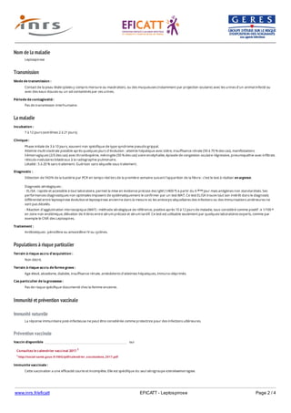 www.inrs.fr/eficatt EFICATT - Leptospirose Page 2 / 4
Nom de la maladie
Transmission
La maladie
Populations à risque particulier
Immunité et prévention vaccinale
Immunité naturelle
Prévention vaccinale
Leptospirose
Mode de transmission :
Contact de la peau lésée (plaies y compris morsure ou macération), ou des muqueuses (notamment par projection oculaire) avec les urines d'un animal infecté ou
avec des eaux douces ou un sol contaminés par ces urines.
Période de contagiosité :
Pas de transmission interhumaine.
Incubation :
7 à 12 jours (extrêmes 2 à 21 jours).
Clinique :
Phase initiale de 3 à 10 jours, souvent non spécifique de type syndrome pseudo-grippal.
Atteinte multi-viscérale possible après quelques jours d'évolution : atteinte hépatique avec ictère, insuffisance rénale (50 à 70 % des cas), manifestations
hémorragiques (2/3 des cas) avec thrombopénie, méningite (50 % des cas) voire encéphalite, épisode de congestion oculaire régressive, pneumopathie avec infiltrats
réticulo-nodulaires bilatéraux à la radiographie pulmonaire.
Létalité : 5 à 20 % sans traitement. Guérison sans séquelle sous traitement.
Diagnostic :
Détection de l'ADN de la bactérie par PCR en temps réel lors de la première semaine suivant l'apparition de la fièvre : c'est le test à réaliser en urgence.
Diagnostic sérologiques :
- ELISA : rapide et accessible à tout laboratoire, permet la mise en évidence précoce des IgM (1/400 ) à partir du 6 jour mais antigènes non standardisés. Ses
performances diagnostiques non optimales imposent de systématiquement le confirmer par un test MAT. Ce test ELISA trouve tout son intérêt dans le diagnostic
différentiel entre leptospirose évolutive et leptospirose ancienne dans la mesure où les anticorps séquellaires des infections ou des immunisations antérieures ne
sont pas décelés.
- Réaction d'agglutination microscopique (MAT) : méthode sérologique de référence, positive après 10 à 12 jours de maladie, taux considéré comme positif : ≥ 1/100
en zone non endémique, élévation de 4 titres entre sérum précoce et sérum tardif. Ce test est utilisable seulement par quelques laboratoires experts, comme par
exemple le CNR des Leptospires.
e ème
e
Traitement :
Antibiotiques : pénicilline ou amoxicilline IV ou cyclines.
Terrain à risque accru d'acquisition :
Non décrit.
Terrain à risque accru de forme grave :
Age élevé, alcoolisme, diabète, insuffisance rénale, antécédents d'atteintes hépatiques, immuno-déprimés.
Cas particulier de la grossesse :
Pas de risque spécifique documenté chez la femme enceinte.
La réponse immunitaire post-infectieuse ne peut être considérée comme protectrice pour des infections ultérieures.
Vaccin disponible oui
Consultez le calendrier vaccinal 2017 1
1 http://social-sante.gouv.fr/IMG/pdf/calendrier_vaccinations_2017.pdf
Immunite vaccinale :
Cette vaccination a une efficacité courte et incomplète. Elle est spécifique du seul sérogroupe icterohaemorragiae.
 
