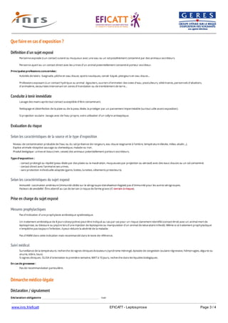 www.inrs.fr/eficatt EFICATT - Leptospirose Page 3 / 4
Que faire en cas d'exposition ?
Définition d'un sujet exposé
Conduite à tenir immédiate
Evaluation du risque
Selon les caractéristiques de la source et le type d'exposition
Selon les caractéristiques du sujet exposé
Prise en charge du sujet exposé
Mesures prophylactiques
Suivi médical
Démarche médico-légale
Déclaration / signalement
Personne exposée à un contact cutané ou muqueux avec une eau ou un sol possiblement contaminé par des animaux excréteurs.
Personne ayant eu un contact direct avec les urines d'un animal potentiellement contaminé porteur excréteur.
Principales professions concernées :
Activités de loisirs : baignade, pêche en eau douce, sports nautiques, canoë- kayak, plongeurs en eau douce...
Professions exposant à un contact hydrique ou animal : égoutiers, ouvriers d'entretien des voies d'eau, pisciculteurs, vétérinaires, personnels d'abattoirs,
d'animalerie, secouristes intervenant en zones d'inondation ou de tremblement de terre...
Lavage des mains après tout contact susceptible d'être contaminant.
Nettoyage et désinfection de la plaie ou de la peau lésée, la protéger par un pansement imperméable (surtout utile avant exposition).
Si projection oculaire : lavage avec de l'eau propre, voire utilisation d'un collyre antiseptique.
Niveau de contamination probable de l'eau ou du sol (présence de rongeurs, eau douce stagnante à l'ombre, température élevée, milieu alcalin...).
Espèce animale réceptive sauvage ou domestique, malade ou non.
Produit biologique : urines et tissus (rein, vessie) des animaux potentiellement porteurs excréteurs.
Type d'exposition :
- contact prolongé ou répété (peau lésée par des plaies ou la macération, muqueuses par projection ou aérosol) avec des eaux douces ou un sol contaminé.
- contact direct avec l'animal et ses urines.
- sans protection individuelle adaptée (gants, bottes, lunettes, vêtements protecteurs).
Immunité : vaccination antérieure (immunité ciblée sur le sérogroupe icterohaemorrhagiae) pas d'immunité pour les autres sérogroupes.
Facteurs de sensibilité : Être attentif au cas de terrain à risque de forme grave (cf. terrain à risque).
Pas d'indication d'une prophylaxie antibiotique systématique.
Un traitement antibiotique de 8 jours (doxycycline) peut être indiqué au cas par cas pour un risque clairement identifié (contact étroit avec un animal mort de
leptospirose, ou blessure ou piqûre lors d'une injection de leptospires ou manipulation d'un animal de laboratoire infecté). Même si ce traitement prophylactique
n'empêche pas toujours l'infection, il peut réduire la sévérité de la maladie.
Pas d'AMM dans cette indication mais recommandé dans le texte de référence.
Surveillance de la température, recherche de signes cliniques évocateurs (syndrome méningé, épisode de congestion oculaire régressive, hémorragies, oligurie ou
anurie, ictère, toux).
Si signes cliniques : ELISA d'orientation la première semaine, MAT à 10 jours, recherche dans les liquides biologiques.
En cas de grossesse :
Pas de recommandation particulière.
Déclaration obligatoire non
 