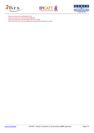 www.inrs.fr/eficatt EFICATT - Infection à bactéries multi-résistantes (BMR) digestives Page 6 / 6
6 http://www.cclinparisnord.org/BMR/BMR2012.pdf
7 http://www.cclinparisnord.org/Guides/DepliantBMR2.pdf
8 http://www.cclinparisnord.org/Guides/PlaquettePATIENT_TotoR.pdf
9 http://nosobase.chu-lyon.fr/recommandations/cclin_arlin/cclinParisNord/2008_ERG_CCLIN.pdf
 