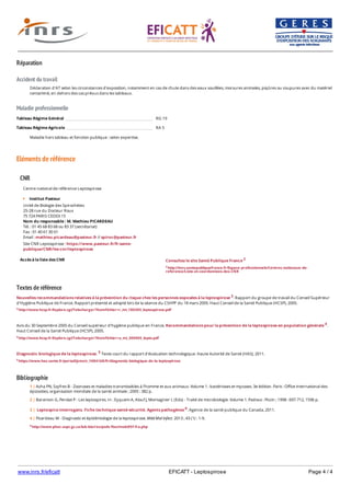 www.inrs.fr/eficatt EFICATT - Leptospirose Page 4 / 4
Réparation
Accident du travail
Maladie professionnelle
Eléments de référence
Textes de référence
Nouvelles recommandations relatives à la prévention du risque chez les personnes exposées à la leptospirose 3. Rapport du groupe de travail du Conseil Supérieur
d'Hygiène Publique de France. Rapport présenté et adopté lors de la séance du CSHPF du 18 mars 2005. Haut Conseil de la Santé Publique (HCSP), 2005.
3 http://www.hcsp.fr/Explore.cgi/Telecharger?NomFichier=r_mt_180305_leptospirose.pdf
Avis du 30 Septembre 2005 du Conseil supérieur d'hygiène publique en France, Recommandations pour la prévention de la leptospirose en population générale 4.
Haut Conseil de la Santé Publique (HCSP), 2005.
4 http://www.hcsp.fr/Explore.cgi/Telecharger?NomFichier=a_mt_300905_lepto.pdf
Diagnostic biologique de la leptospirose. 5 Texte court du rapport d'évaluation technologique. Haute Autorité de Santé (HAS), 2011.
5 https://www.has-sante.fr/portail/jcms/c_1084168/fr/diagnostic-biologique-de-la-leptospirose
Bibliographie
Déclaration d'AT selon les circonstances d'exposition, notamment en cas de chute dans des eaux souillées, morsures animales, piqûres ou coupures avec du matériel
contaminé, en dehors des cas prévus dans les tableaux.
Tableau Régime Général RG 19
Tableau Régime Agricole RA 5
Maladie hors tableau et fonction publique : selon expertise.
CNR
Accès à la liste des CNR
Centre national de référence Leptospirose
Institut Pasteur
Unité de Biologie des Spirochètes
25-28 rue du Docteur Roux
75 724 PARIS CEDEX 15
Nom du responsable : M. Mathieu PICARDEAU
Tél. : 01 45 68 83 68 ou 83 37 (secrétariat)
Fax : 01 40 61 30 01
Email : mathieu.picardeau@pasteur.fr // spiroc@pasteur.fr
Site CNR Leptospirose : https://www.pasteur.fr/fr:sante-
publique/CNR/les-cnr/leptospirose
Consultez le site Santé Publique France 2
2 http://invs.santepubliquefrance.fr/Espace-professionnels/Centres-nationaux-de-
reference/Liste-et-coordonnees-des-CNR
6 http://www.phac-aspc.gc.ca/lab-bio/res/psds-ftss/msds95f-fra.php
1 | Acha PN, Szyfres B - Zoonoses et maladies transmissibles à l'homme et aux animaux. Volume 1 : bactérioses et mycoses. 3e édition. Paris : Office international des
épizooties, organisation mondiale de la santé animale ; 2005 : 382 p.
2 | Baranton G, Perolat P - Les leptospires. In : Eyquem A, Alouf J, Montagnier L (Eds) - Traité de microbiologie. Volume 1. Padova : Piccin ; 1998 : 697-712, 1596 p.
3 | Leptospira interrogans. Fiche technique santé-sécurité. Agents pathogènes 6. Agence de la santé publique du Canada, 2011.
4 | Picardeau M - Diagnostic et épidémiologie de la leptospirose. Méd Mal Infect. 2013 ; 43 (1) : 1-9.
 
