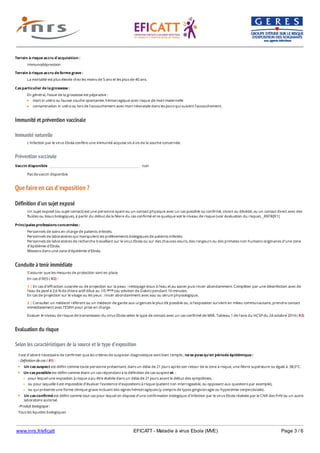 www.inrs.fr/eficatt EFICATT - Maladie à virus Ebola (MVE) Page 3 / 6
Immunité et prévention vaccinale
Immunité naturelle
Prévention vaccinale
Que faire en cas d'exposition ?
Définition d'un sujet exposé
Conduite à tenir immédiate
Evaluation du risque
Selon les caractéristiques de la source et le type d'exposition
Terrain à risque accru d'acquisition :
Immunodépression
Terrain à risque accru de forme grave :
La mortalité est plus élevée chez les moins de 5 ans et les plus de 40 ans.
Cas particulier de la grossesse :
En général, l'issue de la grossesse est péjorative :
mort in utéro ou fausse couche spontanée, hémorragique avec risque de mort maternelle
contamination in utéro ou lors de l'accouchement avec mort néonatale dans les jours qui suivent l'accouchement.
L'infection par le virus Ebola confère une immunité acquise vis à vis de la souche concernée.
Vaccin disponible non
Pas de vaccin disponible
Un sujet exposé (ou sujet contact) est une personne ayant eu un contact physique avec un cas possible ou confirmé, vivant ou décédé, ou un contact direct avec des
fluides ou tissus biologiques, à partir du début de la fièvre du cas confirmé et ce quelque soit le niveau de risque (voir évaluation du risque). _REFB[R1]
Principales professions concernées :
Personnels de soins en charge de patients infectés.
Personnels de laboratoires qui manipulent les prélèvements biologiques de patients infectés.
Personnels de laboratoires de recherche travaillant sur le virus Ebola ou sur des chauves-souris, des rongeurs ou des primates non humains originaires d'une zone
d'épidémie d'Ebola.
Missions dans une zone d'épidémie d'Ebola.
S'assurer que les mesures de protection sont en place.
En cas d'AES ( R2) :
Evaluer le niveau de risque de transmission du virus Ebola selon le type de contact avec un cas confirmé de MVE. Tableau 1 de l'avis du HCSP du 24 octobre 2014 ( R3)
1 | En cas d'effraction cutanée ou de projection sur la peau : nettoyage doux à l'eau et au savon puis rincer abondamment. Compléter par une désinfection avec de
l'eau de Javel à 2,6 % de chlore actif dilué au 1/5 (ou solution de Dakin) pendant 10 minutes.
En cas de projection sur le visage ou les yeux : rincer abondamment avec eau ou sérum physiologique.
ième
2 | Consulter un médecin référent ou un médecin de garde aux urgences le plus tôt possible ou, si l'exposition survient en milieu communautaire, prendre contact
immédiatement avec l'ESRH pour prise en charge.
Il est d'abord nécessaire de confirmer que les critères de suspicion diagnostique sont bien remplis ; ne se pose qu'en période épidémique :
- Définition de cas ( R1) :
Un cas suspect est défini comme toute personne présentant, dans un délai de 21 jours après son retour de la zone à risque, une fièvre supérieure ou égale à 38,5°C.
Un cas possible est défini comme étant un cas répondant à la définition de cas suspect et :
pour lequel une expositon à risque a pu être établie dans un délai de 21 jours avant le début des symptômes,
ou pour laquelle il est impossible d'évaluer l'existence d'expositions à risque (patient non interrogeable, ou opposant aux questions par exemple),
ou qui présente une forme clinique grave incluant des signes hémorragiques (y compris de types gingivorragie ou hyperémie conjonctiviale).
Un cas confirmé est défini comme tout cas pour lequel on dispose d'une confirmation biologique d'infection par le virus Ebola réalisée par le CNR des FHV ou un autre
laboratoire autorisé.
-Produit biologique :
Tous les liquides biologiques
 