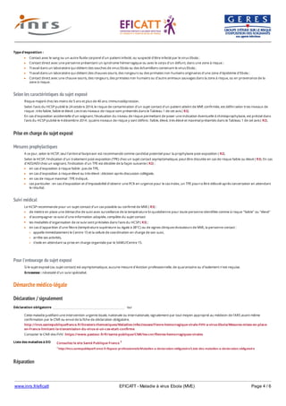 www.inrs.fr/eficatt EFICATT - Maladie à virus Ebola (MVE) Page 4 / 6
Selon les caractéristiques du sujet exposé
Prise en charge du sujet exposé
Mesures prophylactiques
Suivi médical
Pour l'entourage du sujet exposé
Démarche médico-légale
Déclaration / signalement
Liste des maladies à DO
Réparation
Type d'exposition :
Contact avec le sang ou un autre fluide corporel d'un patient infecté, ou suspecté d'être infecté par le virus Ebola ;
Contact direct avec une personne présentant un syndrome hémorragique ou avec le corps d'un défunt, dans une zone à risque ;
Travail dans un laboratoire qui détient des souches de virus Ebola ou des échantillons contenant le virus Ebola ;
Travail dans un laboratoire qui détient des chauves-souris, des rongeurs ou des primates non humains originaires d'une zone d'épidémie d'Ebola ;
Contact direct avec une chauve-souris, des rongeurs, des primates non humains ou d'autre animaux sauvages dans la zone à risque, ou en provenance de la
zone à risque.
Risque majoré chez les moins de 5 ans et plus de 40 ans. Immunodépression.
Selon l'avis du HCSP publié le 24 octobre 2014, le risque de contamination d'un sujet contact d'un patient atteint de MVE confirmée, est défini selon trois niveaux de
risque : très faible, faible et élevé. Les trois niveaux de risque sont présentés dans le Tableau 1 de cet avis ( R3).
En cas d'exposition accidentelle d'un soignant, l'évaluation du niveau de risque permettant de poser une indication éventuelle à chimioprophylaxie, est précisé dans
l'avis du HCSP publiié le 4 décembre 2014 ; quatre niveaux de risque y sont définis : faible, élevé, très élevé et maximal présentés dans le Tableau 1 de cet avis ( R2).
A ce jour, selon le HCSP, seul l'antiviral favipiravir est recommandé comme candidat potentiel pour la prophylaxie post-exposition ( R2).
Selon le HCSP, l'indication d'un traitement post-exposition (TPE) chez un sujet contact asymptomatique, peut être discutée en cas de risque faible ou élevé ( R3). En cas
d'AES/AEV chez un soignant, l'indication d'un TPE est décidée de la façon suivante ( R2) :
en cas d'exposition à risque faible : pas de TPE,
en cas d'exposition à risque élevé ou très élevé : décision après discussion collégiale,
en cas de risque maximal : TPE indiqué,
cas particulier : en cas d'exposition et d'impossibilité d'obtenir une PCR en urgence pour le cas index, un TPE pourra être débuté après concertation en attendant
le résultat.
Le HCSP recommande pour un sujet contact d'un cas possible ou confirmé de MVE ( R3) :
de mettre en place une démarche de suivi avec surveillance de la température bi-quotidienne pour toute personne identifiée comme à risque "faible" ou "élevé"
d'accompagner ce suivi d'une information adaptée, complète du sujet contact
les modalités d'organisation de ce suivi sont précisées dans l'avis du HCSP ( R3) ;
en cas d'apparition d'une fièvre (température supérieure ou égale à 38°C) ou de signes cliniques évocateurs de MVE, la personne contact :
appelle immédiatement le Centre 15 et la cellule de coordination en charge de son suivi,
arrête ses activités,
s'isole en attendant sa prise en charge organisée par le SAMU/Centre 15.
Si le sujet exposé (ou sujet contact) est asymptomatique, aucune mesure d'éviction professionnelle, de quarantaine ou d'isolement n'est requise.
Grossesse : nécessité d'un suivi spécialisé.
Déclaration obligatoire oui
Cette maladie justifiant une intervention urgente locale, nationale ou internationale, signalement par tout moyen approprié au médecin de l'ARS avant même
confirmation par le CNR ou envoi de la fiche de déclaration obligatoire.
http://invs.santepubliquefrance.fr/Dossiers-thematiques/Maladies-infectieuses/Fievre-hemorragique-virale-FHV-a-virus-Ebola/Mesures-mises-en-place-
en-France-limitant-la-transmission-du-virus-si-un-cas-etait-confirme
Contacter le CNR des FHV : https://www.pasteur.fr/fr/sante-publique/CNR/les-cnr/fievres-hemorragiques-virales
Consultez le site Santé Publique France 1
1 http://invs.santepubliquefrance.fr/Espace-professionnels/Maladies-a-declaration-obligatoire/Liste-des-maladies-a-declaration-obligatoire
 