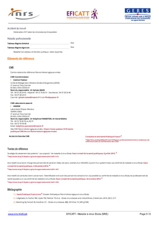 www.inrs.fr/eficatt EFICATT - Maladie à virus Ebola (MVE) Page 5 / 6
Accident du travail
Maladie professionnelle
Non
Non
Eléments de référence
Textes de référence
Stratégie de classement des patients " cas suspects " de maladie à virus Ebola. Haut conseil de la santé publiques, 8 juillet 2015. 3
3 http://www.hcsp.fr/Explore.cgi/avisrapportsdomaine?clefr=516
Avis relatif à la prise en charge des personnels de santé en milieu de soins, victimes d'un AES/AEV, à partir d'un patient index cas confirmé de maladie à virus Ebola. Haut
conseil de la santé publique, 4 décembre 2014. 4
4 http://www.hcsp.fr/Explore.cgi/avisrapportsdomaine?clefr=467
Avis relatif à la conduite à tenir concernant : l'identification et le suivi des personnes contacts d'un cas possible ou confirmé de maladie à virus Ebola, les professionnels de
santé exposés à un cas confirmé de maladie à virus Ebola. Haut conseil de la santé publique, 24 octobre 2014. 5
5 http://www.hcsp.fr/Explore.cgi/avisrapportsdomaine?clefr=458
Bibliographie
Déclaration d'AT selon les circonstances d'exposition
Tableau Régime Général
Tableau Régime Agricole
Maladie hors tableau et fonction publique : selon expertise.
CNR
Accès à la liste des CNR
Centre national de référence Fièvres hémorragiques virales
CNR Coordonnateur
Institut Pasteur
Unité de Biologie des Infections Virales Emergentes (UBIVE)
21 avenue Tony Garnier
69 365 LYON CEDEX 07
Nom du responsable : Dr Sylvain BAIZE
Tél. : 04 37 28 24 43 - Adjointe : 04 72 76 82 91 - Secrétariat : 04 37 28 24 40
Fax : 04 37 28 24 41
Courriel : sylvain.baize@inserm.fr // cnr-fhv@pasteur.fr
CNR Laboratoire associé
INSERM
Laboratoire P4 Jean Merieux
ISERM US003
21 avenue Tony Garnier
69 365 LYON CEDEX 07
Nom du responsable : Dr Delphine PANNETIER, Dr Hervé RAOUL
Tél. : 04 72 76 82 95 ou 82 91
Fax : 04 72 76 04 48
Email : delphine.pannetier@inserm.fr
Site CNR Fièvre hémorragiques virales : https://www.pasteur.fr/fr/sante-
publique/CNR/les-cnr/fievre-hemorragiques-virales
Consultez le site Santé Publique France 2
2 http://invs.santepubliquefrance.fr/Espace-professionnels/Centres-nationaux-de-
reference/Liste-et-coordonnees-des-CNR
1 | Santé Publique France-Invs 6. Dossier thématique Fièvre hémorragique à virus Ebola.
2 | Leligdowicz A, Fischer WA, Uyeki TM, Fletcher TE et al. - Ebola virus disease and critical illness. Critical care. 2016 ;20(1) :217.
3 | Beeching NJ, Fenech M, Houlihan CF. - Ebola virus disease. BMJ. 2014 Dec 10 ;349 :g7348.
4 | Avis relatif à une demande de précisions sur l'avis du HCSP concernant la conduite à tenir autour des cas suspects de maladie à virus Ebola. Haut Conseil de la
 