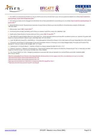 www.inrs.fr/eficatt EFICATT - Maladie à virus Ebola (MVE) Page 6 / 6
6 http://invs.santepubliquefrance.fr/Dossiers-thematiques/Maladies-infectieuses/Fievre-hemorragique-virale-FHV-a-virus-Ebola/Qu-est-ce-que-le-virus-Ebola
7 http://www.hcsp.fr/Explore.cgi/avisrapportsdomaine?clefr=456
8 http://www.hcsp.fr/Explore.cgi/avisrapportsdomaine?clefr=478
9 http://apps.who.int/iris/bitstream/10665/204521/1/ebolasitrep_2Mar2016_eng.pdf?ua=1&ua=1
10 http://www.who.int/hrh/documents/21may2015_web_final.pdf
4 | Avis relatif à une demande de précisions sur l'avis du HCSP concernant la conduite à tenir autour des cas suspects de maladie à virus Ebola. Haut Conseil de la
santé publique, 10 avril 2014-10 septembre 2014. 7
5 | Avis relatif aux procédures de nettoyage et de désinfection des surfaces potentiellement contaminées par du virus Ebola. Haut Conseil de la santé publique, 14
janvier 2015. 8
6 | Mitchell SW, McCormick JB.- Physicochemical inactivation of Lassa, Ebola, and Marburg viruses and effect on clinical laboratory analyses. J Clin Microbiol.
1984 ;20(3) :486-9.
7 | Ebola situation report. OMS, 2 march 2016. 9
8 | Kucharski AJ, Edmunds WJ. Case fatality rate for Ebola virus disease in west Africa. Lancet. 2014 ;384(9950) :1260.
9 | Health worker Ebola infections in Guinea, Liberia and Sierra Leone. OMS, 21 may 2015. 10
10 | Mora-Rillo M, Arsuaga M, Ramírez-Olivencia G, de la Calle F et al. - Acute respiratory distress syndrome after convalescent plasma use : treatment of a patient with
Ebola virus disease contracted in Madrid, Spain. Lancet Respir Med . 2015 ;3(7) :554-62.
11 | Uyeki TM, Mehta AK, Davey RT Jr, Liddell AM et al. - Clinical Management of Ebola Virus Disease in the United States and Europe. N Engl J Med. 2016 ;374(7) :636-46.
12 | Harding AL, Brandt Bayers K, Epidemiology of Laboratory-Associated Infections In Fleming D, Hunt D (Eds). Biological Safety, Pricinpales and Practices 4 Ed.
Washignton : American Society for Microbiology ; 2006 : 53-77, 622p.
e
13 | Yazdanpanah Y, Arribas JR, Malvy D. - Treatment of Ebola virus disease. Intensive Care Med. 2015 ;41(1) :115-7.
14 | Sissoko D, Laouenan C, Folkesson E, M'Lebing AB et al. - Experimental Treatment with Favipiravir for Ebola Virus Disease (the JIKI Trial) : A Historically Controlled,
Single-Arm Proof-of-Concept Trial in Guinea. PLoS Med. 2016 ;13(4) :e1002009.
15 | Lai L, Davey R, Beck A, Xu Y et al. - Emergency postexposure vaccination with vesicular stomatitis virus-vectored Ebola vaccine after needlestick. JAMA.
2015 ;313(12) :1249-55.
 
