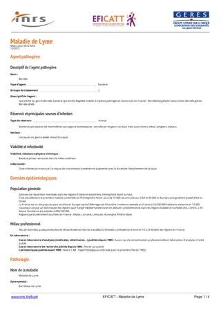www.inrs.fr/eficatt EFICATT - Maladie de Lyme Page 1 / 4
Maladie de LymeMise à jour de la fiche
12/2012
Agent pathogène
Descriptif de l'agent pathogène
Réservoir et principales sources d'infection
Viabilité et infectiosité
Données épidémiologiques
Population générale
Milieu professionnel
Pathologie
Nom de la maladie
Nom :
Borrelia
Type d'agent Bactérie
Groupe de classement 2
Descriptif de l'agent :
Spirochète du genre Borrelia, bactérie spirochète flagellée mobile, 3 espèces pathogènes reconnues en France : Borrelia burgdorferi sensu stricto, Borrelia garinii,
Borrelia afzelii.
Type de réservoir Animal
Nombreuses espèces de mammifères sauvages et domestiques : cervidés et rongeurs surtout, mais aussi chiens, bétail, sangliers, oiseaux.
Vecteur :
Les tiques du genre Ixodes ricinus (Europe).
Viabilité, résistance physico-chimique :
Bactérie jamais retrouvée dans le milieu extérieur.
Infectiosité :
Dose infectieuse inconnue. Le risque de transmission bactérienne augmente avec la durée de l'attachement de la tique.
Zoonose de répartition mondiale, dans les régions froides et tempérées, hémisphère Nord surtout.
C'est actuellement la première maladie vectorielle de l'hémisphère Nord : plus de 15 000 cas annuels aux USA et 50 000 en Europe avec gradient positif d'Est en
Ouest.
La France est un des pays les plus touchés en Europe après l'Allemagne et l'Autriche. Incidence estimée en France à 16/100 000 habitants soit environ 12 000
nouveaux cas par an dans toutes les régions sauf frange méditerranéenne et en altitude ; prédominance dans les régions boisées et humides (Est, Centre...). En
Alsace, l'incidence est estimée à 200/100 000.
Régions particulièrement touchées en France : Alsace, Lorraine, Limousin, Auvergne, Rhône Alpes
Peu de données, quelques études de séroprévalence chez les travailleurs forestiers, prévalence d'environ 10 à 25 % selon les régions en France.
En laboratoire :
Cas en laboratoire d'analyses (médicales, vétérinaires...) publiés depuis 1985 : Aucun cas de contamination professionnelle en laboratoire d’analyses n’a été
publié.
Cas en laboratoire de recherche pibliés depuis 1985 : Pas de cas publié.
Cas historiques publiés avant 1985 : Néant. ( NB : l’agent biologique a été isolé pour la première fois en 1982).
Maladie de Lyme
Synonyme(s) :
Borréliose de Lyme
 