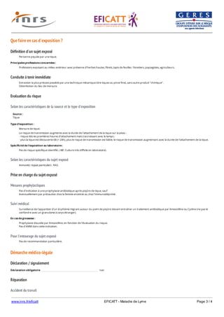 www.inrs.fr/eficatt EFICATT - Maladie de Lyme Page 3 / 4
Que faire en cas d'exposition ?
Définition d'un sujet exposé
Conduite à tenir immédiate
Evaluation du risque
Selon les caractéristiques de la source et le type d'exposition
Selon les caractéristiques du sujet exposé
Prise en charge du sujet exposé
Mesures prophylactiques
Suivi médical
Pour l'entourage du sujet exposé
Démarche médico-légale
Déclaration / signalement
Réparation
Accident du travail
Personne piquée par une tique.
Principales professions concernées :
Professions exposant au milieu extérieur avec présence d'herbes hautes, fôrets, tapis de feuilles : forestiers, paysagistes, agriculteurs.
Extraction la plus précoce possible par une technique mécanique (tire-tiques ou pince fine), sans autre produit "chimique".
Désinfection du lieu de morsure.
Source :
Tique
Type d'exposition :
Morsure de tique.
Le risque de transmission augmente avec la durée de l'attachement de la tique sur la peau :
- risque dès les premières heures d'attachement mais s'accroissant avec le temps ;
- plus la tique est découverte tôt (< 24h), plus le risque de transmission est faible, le risque de transmission augmentant avec la durée de l'attachement de la tique.
Spécificité de l'exposition au laboratoire :
Pas de risque spécifique identifié. ( NB : Culture très difficile en laboratoire).
Immunité, risques particuliers : RAS.
Pas d'indication à une prophylaxie antibiotique après piqûre de tique, sauf
éventuellement par précaution chez la femme enceinte ou chez l'immunodéprimé.
Surveillance de l'apparition d'un érythème migrant autour du point de piqûre devant entraîner un traitement antibiotique par Amoxicilline ou Cycline (ne pas le
confondre avec un granulome à corps étranger).
En cas de grossesse :
Prophylaxie discutée par Amoxicilline, en fonction de l'évaluation du risque.
Pas d'AMM dans cette indication.
Pas de recommandation particulière.
Déclaration obligatoire non
Déclaration d'AT selon les circonstances d'exposition (piqûre de tiques, en dehors des cas prévus dans les tableaux).
 