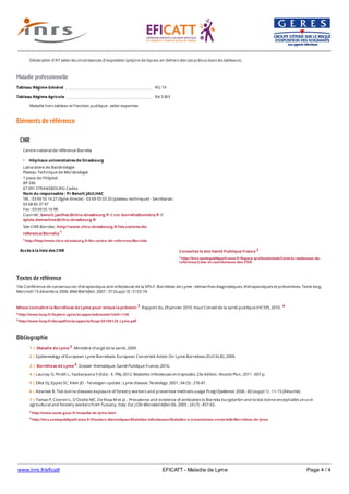 www.inrs.fr/eficatt EFICATT - Maladie de Lyme Page 4 / 4
Maladie professionnelle
Eléments de référence
Textes de référence
16e Conférence de consensus en thérapeutique anti-infectieuse de la SPILF. Borréliose de Lyme : démarches diagnostiques, thérapeutiques et préventives. Texte long.
Mercredi 13 décembre 2006. Méd Mal Infect. 2007 ; 37 (Suppl 3) : S153-74.
Mieux connaître la Borréliose de Lyme pour mieux la prévenir 3. Rapport du 29 janvier 2010. Haut Conseil de la santé publique (HCSP), 2010. 4
3 http://www.hcsp.fr/Explore.cgi/avisrapportsdomaine?clefr=138
4 http://www.hcsp.fr/docspdf/avisrapports/hcspr20100129_Lyme.pdf
Bibliographie
Déclaration d'AT selon les circonstances d'exposition (piqûre de tiques, en dehors des cas prévus dans les tableaux).
Tableau Régime Général RG 19
Tableau Régime Agricole RA 5 BIS
Maladie hors tableau et Fonction publique : selon expertise.
CNR
Accès à la liste des CNR
Centre national de référence Borrelia
Hôpitaux universitaires de Strasbourg
Laboratoire de Bactériologie
Plateau Technique de Microbiologie
1 place de l'Hôpital
BP 246
67 091 STRANSBOURG Cedex
Nom du responsable : Pr Benoît JAULHAC
Tél. : 03 69 55 14 27 (ligne directe) - 03 69 55 03 33 (plateau technique) - Secrétariat :
03 68 85 37 97
Fax : 03 69 55 16 98
Courriel : benoit.jaulhac@chru-strasbourg.fr // cnr.borrelia@unistra.fr //
sylvie.demartino@chru-strasbourg.fr
Site CNR Borrelia : http//www.chru-strasbourg.fr/les-centres-de-
reference/Borrelia 1
1 http://http//www.chru-strasbourg.fr/les-centre-de-reference/Borrelia
Consultez le site Santé Publique France 2
2 http://invs.santepubliquefrance.fr/Espace-professionnels/Centres-nationaux-de-
reference/Liste-et-coordonnees-des-CNR
5 http://www.sante.gouv.fr/maladie-de-lyme.html
6 http://invs.santepubliquefrance.fr/Dossiers-thematiques/Maladies-infectieuses/Maladies-a-transmission-vectorielle/Borreliose-de-lyme
1 | Maladie de Lyme 5. Ministère chargé de la santé, 2009.
2 | Epidemiology of European Lyme Borreliosis. European Concerted Action On Lyme Borreliosis (EUCALB), 2009.
3 | Borréliose de Lyme 6. Dossier thématique. Santé Publique France, 2016.
4 | Launay O, Piroth L, Yazdanpana Y (Eds) - E. Pilly 2012. Maladies infectieuses et tropicales. 23e édition. Vivactis Plus ; 2011 : 607 p.
5 | Elliot DJ, Eppes SC, Klein JD - Teratogen update : Lyme disease. Teratology. 2001 ; 64 (5) : 276-81.
6 | Adamek B. Tick-borne diseases exposure of forestry workers and preventive methods usage Przegl Epidemiol. 2006 ; 60 (suppl 1) : 11-15 (Résumé).
7 | Tomao P, Ciceroni L, D'Ovidio MC, De Rosa M et al. - Prevalence and incidence of antibodies to Borrelia burgdorferi and to tick-borne encephalitis virus in
agricultural and forestry workers from Tuscany, Italy. Eur J Clin Microbiol Infect Dis. 2005 ; 24 (7) : 457-63.
 