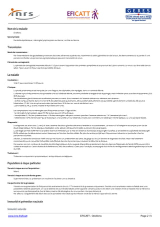 www.inrs.fr/eficatt EFICATT - Oreillons Page 2 / 5
Nom de la maladie
Transmission
La maladie
Populations à risque particulier
Immunité et prévention vaccinale
Immunité naturelle
Oreillons
Synonyme(s) :
Parotidite épidémique ; méningite lymphocytaire ourlienne ; orchite ourlienne.
Mode de transmission :
Par l’intermédiaire des gouttelettes provenant des voies aériennes supérieures, notamment la salive, générées lors de la toux, les éternuements ou la parole d’ une
personne infectée. Les personnes asymptomatiques peuvent transmettre le virus.
Période de contagiosité :
La période de contagiosité maximale débute 1 à 2 jours avant l'apparition des premiers symptômes et se poursuit les 5 jours suivants. Le virus a pu être isolé dans la
salive 7 jours avant et 9 jours après la parotidite clinique.
Incubation :
18 à 21 jours (extrêmes 12-25 jours).
Clinique :
La phase prodromique est marquée par une fatigue, des céphalées, des myalgies, dans un contexte fébrile.
La forme la plus fréquente est une parotidite unie ou bilatérale fébrile, souvent précédée d'otalgies et de dysphagie, mais l’infection peut aussi être inapparente (20 à
30 % des cas).
Des localisations glandulaires extra-salivaires peuvent survenir à tout moment de l’atteinte salivaire ou même en son absence :
- orchite : (2 ‰) présente dans environ 50 % des atteintes post-pubertaires, elle succède habituellement à la parotidite ; généralement unilatérale, elle peut se
bilatéraliser (25 %). Une atrophie testiculaire persiste dans 50 % des cas, mais la stérilité est rare ;
- pancréatite (0,4 ‰), ovarite, mastite et thyroïdite sont rares.
Les complications neuro-méningées sont fréquentes surtout à l’âge adulte :
- la méningite lymphocytaire aiguë (16 %), le plus souvent infra-clinique ;
- l’encéphalite (0,2 ‰) est présente dans 10 % des méningites : elle peut survenir pendant l’atteinte salivaire ou 2 à 3 semaines plus tard ;
- l’atteinte des nerfs crâniens (0,1 ‰) se traduit par une surdité uni ou bilatérale, encore plus rarement une cécité par névrite optique, ou une paralysie faciale.
Diagnostic :
Le diagnostic est avant tout CLINIQUE avec l'atteinte des deux glandes salivaires d'emblée ou successivement. Le recours à la biologie ne se conçoit qu'en cas de
doute diagnostique : forme atypique, localisation extra-salivaire cliniquement isolée ou devant des cas groupés.
La sérologie permet d'affirmer le caractère récent de l'infection par la mise en évidence d'anticorps de type IgM. Toutefois, la sensibilité et la spécificité des tests IgM
ELISA utilisés par les laboratoires varient beaucoup en fonction des kits utilisés. De plus, les anticorps IgM sont fréquemment absents, en particulier chez les
personnes vaccinées.
Dès lors, la recherche directe de l'ARN viral par PCR dans un prélèvement de salive, de gorge ou de LCR devient le diagnostic de choix. Mais il est fortement
recommandé que le recueil de l'échantillon soit effectué dans les 4 premiers jours suivant le début de la clinique.
Cet examen est non remboursé, toutefois des kits diagnostiques de la rougeole disponibles gratuitement dans les Agences Régionales de Santé (ARS) peuvent être
utilisés et envoyés au Centre National de Référence (CNR) des oreillons à Caen pour l'analyse, accompagné de la fiche de renseignement téléchargeable depuis le site
du CNR.
Traitement :
Traitement uniquement symptomatique : antipyrétiques, antalgiques.
Terrain à risque accru d'acquisition :
Néant.
Terrain à risque accru de forme grave :
Sujet monorchide, ou présentant un trouble de l’audition uni ou bilatéral.
Cas particulier de la grossesse :
Il existe une augmentation de fréquence des avortements lors du 1 trimestre de la grossesse uniquement. Il existe une transmission materno-fœtale avec une
possibilité d'atteinte placentaire. Un cas d'atteinte des surrénales fœtales a été rapporté. Certains auteurs ont décrit une relation entre la maladie chez la mère et la
survenue de cardiomyopathie chez le fœtus, mais le rôle tératogène du virus ourlien n'est pas démontré.
Par ailleurs, il a également été décrit des cas de parotidite néo-natale après infection virale de la mère à l'approche du terme.
er
 