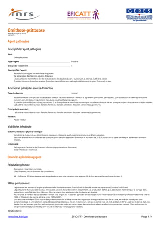 www.inrs.fr/eficatt EFICATT - Ornithose-psittacose Page 1 / 4
Ornithose-psittacoseMise à jour de la fiche
12/2015
Agent pathogène
Descriptif de l'agent pathogène
Réservoir et principales sources d'infection
Viabilité et infectiosité
Données épidémiologiques
Population générale
Milieu professionnel
Nom :
Chlamydia psittaci
Type d'agent Bactérie
Groupe de classement 3
Descriptif de l'agent :
Bactérie Gram négatif intracellulaire obligatoire.
Six sérovars en fonction des espèces d’oiseaux.
Les souches des mammifères ont été incluses dans des espèces à part : C. pecorum, C. abortus, C. felis et C. caviae.
C. psittaci concerne 6 souches aviaires, 2 souches mammifères sans pathogénicité démontrée pour l'homme à ce jour.
Type de réservoir Animal
Bactérie détectée chez plus de 450 espèces d'oiseaux à travers le monde : oiseaux d’ agrément (perruches, perroquets…), de basse cour et d’élevage industriel
(canards, oies, dindes principalement mais aussi poulets et faisans), pigeons.
Si, chez les psittacidés (perruches, perroquets...), la chlamydiose se manifeste souvent par un tableau clinique, elle est presque toujours inapparente chez les volailles.
La bactérie est excrétée surtout dans les fientes ou dans les sécrétions des voies aériennes supérieures.
Principale(s) source(s) :
La bactérie est excrétée surtout dans les fientes ou dans les sécrétions des voies aériennes supérieures.
Vecteur :
Pas de vecteur
Viabilité, résistance physico-chimique :
Sensible à la chaleur et aux désinfectants classiques, résistante aux basses températures et à la dessiccation.
Sa survie à l’extérieur de l’hôte est de quelques jours dans les déjections d’oiseaux et au moins de 20 à 30 jours dans la paille souillée par les fientes d’animaux
infectés.
Infectiosité :
Pathogène de l’animal et de l’homme, infection asymptomatique fréquente.
Dose infectieuse : inconnue.
Zoonose de répartition mondiale.
Chez l'homme, peu de données de surveillance.
NB : En France, 50 % des oiseaux sont séroprévalents avec une variation inter espèce (80 % chez les anséiformes (canards, oies...)).
La psittacose est souvent d'origine professionnelle. Prédominance en France là où la densité avicole est importante (Ouest et Sud-Ouest).
La particularité française se trouve au niveau des canards mulards destinés notamment à la production de foie gras. Les études montrent que le portage de C.
psittaci dans cette filière est très fréquent. Plus rarement chez les éleveurs de dindes ou en abattoir.
Pour le CNR, le nombre de cas identifiés varie de 11 à 37 par an. 16 salariés agricoles ont fait l'objet d'une reconnaissance de maladie professionnelle entre 1990 et
1999, et 39 salariés du régime général entre 1989 et 2001.
Une enquête réalisée en 2000 auprès des professionnels de la filière avicole des régions de Bretagne et des Pays-de-la-Loire, en arrêt de travail pour une
symptomatologie et un traitement compatibles avec la psittacose, a mis en évidence une séroprévalence vis-à-vis de C. psittaci de 44 %. La séroprévalence était plus
élevée chez les femmes que chez les hommes, en particulier celles en contact avec des canards et celles travaillant uniquement en couvoir. Chez les hommes, la
séroprévalence était plus élevée parmi ceux travaillant au ramassage des volailles.
En laboratoire :
 